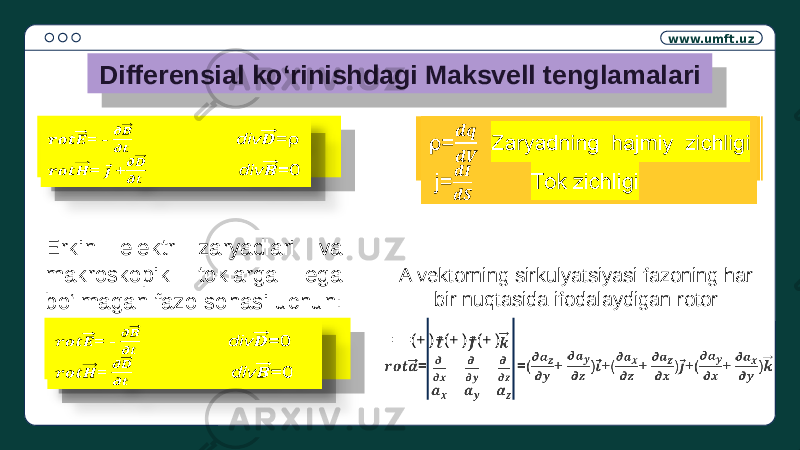 www.umft.uz Differensial ko‘rinishdagi Maksvell tenglamalari = - div =ρ = + div =0  ρ= Zaryadning hajmiy zichligi j= Tok zichligi  Erkin elektr zaryadlari va makroskopik toklarga ega bo‘lmagan fazo sohasi uchun: = - div =0 = div =0  = =(+ )+(+ )+(+ )  A vektorning sirkulyatsiyasi fazoning har bir nuqtasida ifodalaydigan rotor:1A 21 0D 14 21 21 0D 14 21 22 21 0D 14 21 21 0D 14 21 22 