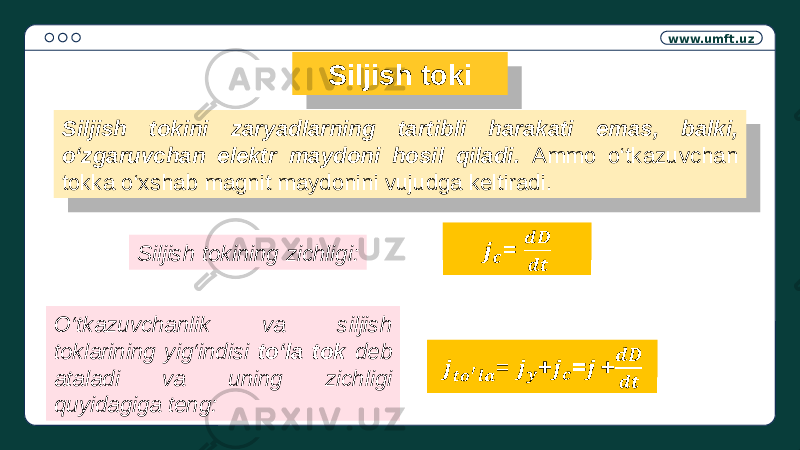 www.umft.uz Siljish toki Siljish tokini zaryadlarning tartibli harakati emas, balki, o‘zgaruvchan elektr maydoni hosil qiladi. Ammo o‘tkazuvchan tokka o‘xshab magnit maydonini vujudga keltiradi. Siljish tokining zichligi: =   O‘tkazuvchanlik va siljish toklarining yig‘indisi to‘la tok deb ataladi va uning zichligi quyidagiga teng: = +=+ 1C 19 0708 3E 05 