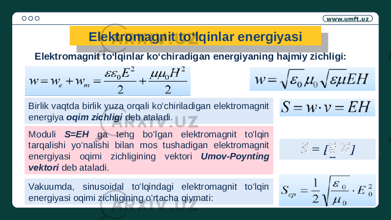 www.umft.uz Elektromagnit to‘lqinlar energiyasi Elektromagnit to‘lqinlar ko‘chiradigan energiyaning hajmiy zichligi: Birlik vaqtda birlik yuza orqali ko‘chiriladigan elektromagnit energiya oqim zichligi deb ataladi. Moduli S=EH ga teng bo‘lgan elektromagnit to‘lqin tarqalishi yo‘nalishi bilan mos tushadigan elektromagnit energiyasi oqimi zichligining vektori Umov-Poynting vektori deb ataladi. = []  Vakuumda, sinusoidal to‘lqindagi elektromagnit to‘lqin energiyasi oqimi zichligining o‘rtacha qiymati: =[] 01 