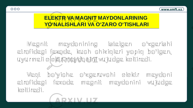 www.umft.uz Magnit maydonining istalgan o‘zgarishi atrofidagi fazoda, kuch chiziqlari yopiq bo‘lgan, uyurmali elektr maydonini vujudga keltiradi. Vaqt bo‘yicha o‘zgaruvchi elektr maydoni atrofidagi fazoda magnit maydonini vujudga keltiradi. ELEKTR VA MAGNIT MAYDONLARINING YO‘NALISHLARI VA O‘ZARO O‘TISHLARI01 19 