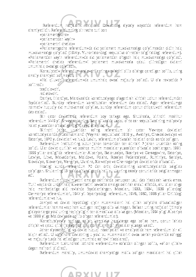  Referendum natijalarini aniqlash. Davlatning siyosiy xayotida referendum ham ahamiyatlidir. Referendumning bir necha turi bor: «parlamentgacha» «parlamentdan keyin» «parlamentni chetlab» «Parlamentgacha referendum»da akt parlament muxokamasiga qo`yilmasdan oldin halq muxokamasiga qo`yiladi (1974y. Yunonistondagi respublika o`rnatish to`g`risidagi referendum). «Parlamentdan keyin referendum»da akt parlamentdan o`tgach halq muxokamasiga qo`yiladi. «Parlamentni chetlab referendum»i parlament muxokamasiz qabul qilinadigan aktlarni umumhalq ovoziga qo`yiladi. Konsulptativ referendum saylovchilarning xoxishini bilib olishga qaratilgan bo`lib, uning amaliy ahamiyati bo`lmaydi. «Hal qiluvchi referendum»da umumhalq ovozi majburiy bo`ladi. U o`z navbatida 2 bo`linadi: tasdiqlovchi, rad etovchi. Daniya, Irlandiya, Marokashda konstitutsiyaga o`zgartirsh kiritish uchun referendumdan foydalaniladi. Bunday referendum konstitutsion referendum deb ataladi. Agar referendumga normativ huquqiy akt muhokamasi qo`yilsa, bunday referendum qonun chiqaruvchi referendum deb ataladi. Bir qator davlatlarda referendum boy tarixga ega. Shubhasiz, birinchi mashhur referendum 1449 yil Shveytsarlarning Bern o`lkasida ushbu o`rta asr respublikasining moliyaviy holati yuzasidan o`tkazilganligini qayd etish lozim. Birinchi jahon urushidan so`ng referendum bir qator Yevropa davlatlari konstitutsiyalarida mustahkamlandi (Veymar respublikasi 1919 y., Avstriya, Chexoslovakiya va Estoniya, 1920 y. davlatlari va h.k.). Lekin, referendum o`tkazish holatlari onda-sonda bo`lgan. Referendum institutining butun jahon tomonidan tan olinishi 2-jahon urushidan so`ng bo`ldi. Ular davlat qurilish va boshqa muhim masalalar yuzasidan o`tkazila boshlangan. 1991- 1999 yillar oralig`ida referendumlar Albaniya, Belorussiya, Bosniya va Gersegovina, Estoniya, Latviya, Litva, Makedoniya, Moldova, Polsha, Rossiya Federatsiyasi, Ruminiya, Serbiya, Slovakiya, Sloveniya, Vengriya, Ukraina, Xorvatiya va Chernogoriya davlatlarida o`tkazildi. Hozirgi kunda referendum 20 dan ortiq davlatlarning konstitutsiyalarida belgilab qo`yilgan. Shularning 13 tasida o`tkazilganda hali bu ularning asosiy qonunlarida belgilanmagan edi. Referendumni hokimiyatni amalga oshirishda benuqson usul deb hisoblash kerak emas. Turli vaqtlarda undan halq suverenitetini bevosita amalga oshirish shakli sifatida, shu bilan birga halq manfaatlariga zid ravishda foydalanishgan. Masalan, 1933, 1934, 1939 yillardagi Germaniya referendumlari, 1947 yil Ispaniyadagi referendum, 1978, 1980, 1998 yillar Chilidagi referendumlar va h.k. Jamiyat va davlat hayotidagi qiyin muammolarni hal qilish bo`yicha o`tkaziladigan referendumlar hamma vaqt ham kutilgan natijaga olib kelmagan. Ba`zan uning natijalari ijtimoiy g`alayonlarga yoki uning haqiqiyligini tan olmaslikka olib kelgan. (Masalan, 1994 yilgi Albaniya va 1999 yilga Moldaviyada bo`lib o`tgan referendumlar). Konstitutsiyaviy tartibga solish kompleks harakterga ega bo`lsa ham, qonun ishlab chiqish va qabul qilish jarayonida bir qator muammoli masalalar yuzaga keladi. Jahon siyosatchiligi va davlat huquqi nazariyalari va amaliyotida ham referendum bir xil talqin etiladi. U ko`pincha davlatning u yoki bu muammolarini ovoz berish yordamida so`nggi va majburiy tusda hal etiladigan umumhalq so`rovi hisoblanadi. Referendum tushunchasi lotincha «referendum» so`zidan olingan bo`lib, «e`lon qilish» degan ma`noni bildiradi. Referendum mahalliy, umumdavlat ahamiyatiga molik bo`lgan masalalarni hal qilish 