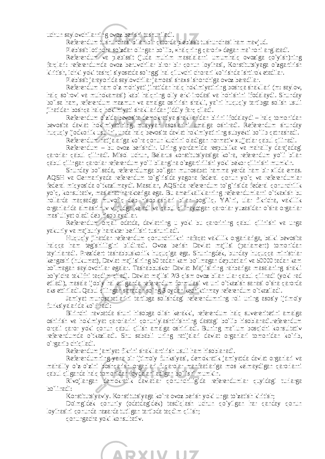 uchun saylovchilarning ovoz berishi tushuniladi. Referendum tushunchasi bilan bir qatorda plebissit tushunchasi ham mavjud. Plebissit lotincha so`zdan olingan bo`lib, «halqning qarori» degan ma`noni anglatadi. Referendum va plebissit (juda muhim masalalarni umumhalq ovoziga qo`yish)ning farqlari: referendumda ovoz beruvchilar biror bir qonun loyihasi, Konstitutsiyaga o`zgartirish kiritish, ichki yoki tashqi siyosatda so`nggi hal qiluvchi chorani ko`rishda ishtirok etadilar. Plebissit jarayonida saylovchilar jamoasi shaxs ishonchiga ovoz beradilar. Referendum ham o`z mohiyati jihatidan halq hokimiyatining boshqa shakllari (m: saylov, halq so`rovi va muhokamasi) kabi halqning oliy erki-irodasi va hohishini ifodalaydi. Shunday bo`lsa ham, referendum mazmun va amalga oshirish shakli, ya`ni huquqiy tartibga solish usuli jihatidan boshqa halq hokimiyati shakllaridan jiddiy farq qiladi. Referendum o`zida bevosita demokratiya shakllaridan birini ifodalaydi – halq tomonidan bevosita davlat hokimiyatining muayyan asoslarini amalga oshiradi. Referendum shunday huquqiy ijodkorlik usulini, unda halq bevosita davlat hokimiyatining subyekti bo`lib qatnashadi. Referendum natijalariga ko`ra qonun kuchini oladigan normativ xujjatlar qabul qilinadi. Referendum – bu ovoz berishdir. Uning yordamida respublika va mahalliy darajadagi qarorlar qabul qilinadi. Misol uchun, Belarus konstitutsiyasiga ko`ra, referendum yo`li bilan qabul qilingan qarorlar referendum yo`li bilangina o`zgartirilishi yoki bekor qilinishi mumkin. Shunday bo`lsada, referendumga bo`lgan munosabat hamma yerda ham bir xilda emas. AQSH va Germaniyada referendum to`g`risida yagona federal qonun yo`q va referendumlar federal miqyosida o`tkazilmaydi. Masalan, AQShda referendum to`g`risida federal qonunchilik yo`q, konsultativ, maslahat harakteriga ega. Bu amerikaliklarning referendumlarni o`tkaxish bu hollarda maqsadga muvofiq deb hisoblashlari bilan bog`liq. YA`ni, ular fikricha, vakillik organlarida almashinuv vujudga keladi va qabul qilinayotgan qarorlar yuzasidan o`sha organlar mas`uliyat oladi deb hisoblaydilar. Referendum orqali odatda, davlatning u yoki bu qarorining qabul qilinishi va unga yakuniy va majburiy harakter berilishi tushuniladi. Huquqiy jihatdan referendum qonunchilikni nafaqat vakillik organlariga, balki bevosita halqqa ham tegishliligini bildiradi. Ovoz berish Davlat majlisi (parlament) tomonidan tayinlanadi. Prezident tashabbuskorlik huquqiga ega. Shuningdek, bunday huquqqa ministrlar kengashi (hukumat), Davlat majlisining 50 tadan kam bo`lmagan deputatlari va 50000 tadan kam bo`lmagan saylovchilar egalar. Tashabbuskor Davlat Majlisining rahbariga masalaning shakli bo`yicha taklifni taqdim qiladi. Davlat majlisi 2/3 qism ovoz bilan ular qabul qilinadi (yoki rad etiladi), masala ijobiy hal etilganda referendum formulasi va uni o`tkazish sanasi o`sha qarorda aks ettiriladi. Qabul qilingan sanadan so`ng 3 oydan kechiktirmay referendum o`tkaziladi. Jamiyat munosabatlarini tartibga solishdagi referendumning roli uning asosiy ijtimoiy funksiyalarida ko`rinadi: Birinchi navbatda shuni hisobga olish kerakki, referendum halq suverenitetini amalga oshirish va hokimiyat qarorlarini qonuniylashtirishning dastagi bo`lib hisoblanadi.referendum orqali qaror yoki qonun qabul qilish amalga oshiriladi. Buning ma`lum bosqichi konsultativ referendumda o`tkaziladi. Shu sababli uning natijalari davlat organlari tomonidan ko`rib, o`rganib chiqiladi. Referendum jamiyat fikrini shakllantirish usuli ham hisoblanadi. Referendumning yana bir ijtimoiy funksiyasi, demokratik jamiyatda davlat organlari va mahalliy o`z-o`zini boshqarish organlari fuqarolar manfaatlariga mos kelmaydigan qarorlarni qabul qilganda halq tomonidan foydalaniladigan bo`lishi mumkin. Rivojlangan demokratik davlatlar qonunchiligida referendumlar quyidagi turlarga bo`linadi: Konstitutsiyaviy. Konstitutsiyaga ko`ra ovoz berish yoki unga to`zatish kiritish; Doimgidek qonuniy (odatdagidek) tasdiqlash uchun qo`yilgan har qanday qonun loyihasini qonunda nazarda tutilgan tartibda taqdim qilish; qonungacha yoki konsultativ. 