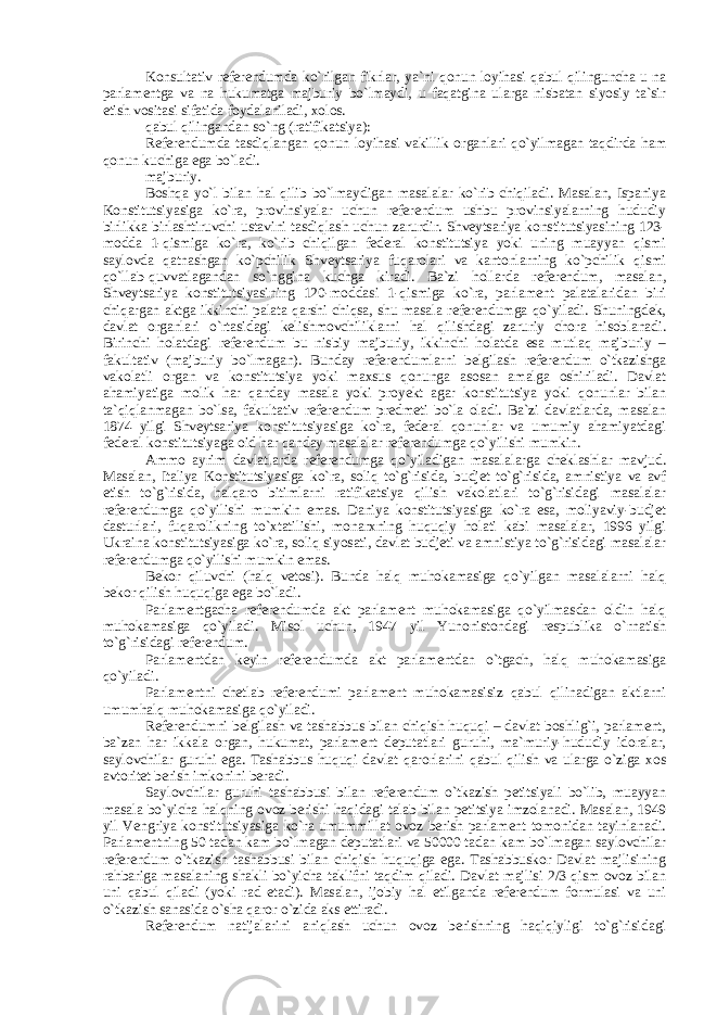 Konsultativ referendumda ko`rilgan fikrlar, ya`ni qonun loyihasi qabul qilinguncha u na parlamentga va na hukumatga majburiy bo`lmaydi, u faqatgina ularga nisbatan siyosiy ta`sir etish vositasi sifatida foydalaniladi, xolos. qabul qilingandan so`ng (ratifikatsiya): Referendumda tasdiqlangan qonun loyihasi vakillik organlari qo`yilmagan taqdirda ham qonun kuchiga ega bo`ladi. majburiy. Boshqa yo`l bilan hal qilib bo`lmaydigan masalalar ko`rib chiqiladi. Masalan, Ispaniya Konstitutsiyasiga ko`ra, provinsiyalar uchun referendum ushbu provinsiyalarning hududiy birlikka birlashtiruvchi ustavini tasdiqlash uchun zarurdir. Shveytsariya konstitutsiyasining 123- modda 1-qismiga ko`ra, ko`rib chiqilgan federal konstitutsiya yoki uning muayyan qismi saylovda qatnashgan ko`pchilik Shveytsariya fuqarolari va kantonlarning ko`pchilik qismi qo`llab-quvvatlagandan so`nggina kuchga kiradi. Ba`zi hollarda referendum, masalan, Shveytsariya konstitutsiyasining 120-moddasi 1-qismiga ko`ra, parlament palatalaridan biri chiqargan aktga ikkinchi palata qarshi chiqsa, shu masala referendumga qo`yiladi. Shuningdek, davlat organlari o`rtasidagi kelishmovchiliklarni hal qilishdagi zaruriy chora hisoblanadi. Birinchi holatdagi referendum bu nisbiy majburiy, ikkinchi holatda esa mutlaq majburiy – fakultativ (majburiy bo`lmagan). Bunday referendumlarni belgilash referendum o`tkazishga vakolatli organ va konstitutsiya yoki maxsus qonunga asosan amalga oshiriladi. Davlat ahamiyatiga molik har qanday masala yoki proyekt agar konstitutsiya yoki qonunlar bilan ta`qiqlanmagan bo`lsa, fakultativ referendum predmeti bo`la oladi. Ba`zi davlatlarda, masalan 1874 yilgi Shveytsariya konstitutsiyasiga ko`ra, federal qonunlar va umumiy ahamiyatdagi federal konstitutsiyaga oid har qanday masalalar referendumga qo`yilishi mumkin. Ammo ayrim davlatlarda referendumga qo`yiladigan masalalarga cheklashlar mavjud. Masalan, Italiya Konstitutsiyasiga ko`ra, soliq to`g`risida, budjet to`g`risida, amnistiya va avf etish to`g`risida, halqaro bitimlarni ratifikatsiya qilish vakolatlari to`g`risidagi masalalar referendumga qo`yilishi mumkin emas. Daniya konstitutsiyasiga ko`ra esa, moliyaviy-budjet dasturlari, fuqarolikning to`xtatilishi, monarxning huquqiy holati kabi masalalar, 1996 yilgi Ukraina konstitutsiyasiga ko`ra, soliq siyosati, davlat budjeti va amnistiya to`g`risidagi masalalar referendumga qo`yilishi mumkin emas. Bekor qiluvchi (halq vetosi). Bunda halq muhokamasiga qo`yilgan masalalarni halq bekor qilish huquqiga ega bo`ladi. Parlamentgacha referendumda akt parlament muhokamasiga qo`yilmasdan oldin halq muhokamasiga qo`yiladi. Misol uchun, 1947 yil Yunonistondagi respublika o`rnatish to`g`risidagi referendum. Parlamentdan keyin referendumda akt parlamentdan o`tgach, halq muhokamasiga qo`yiladi. Parlamentni chetlab referendumi parlament muhokamasisiz qabul qilinadigan aktlarni umumhalq muhokamasiga qo`yiladi. Referendumni belgilash va tashabbus bilan chiqish huquqi – davlat boshlig`i, parlament, ba`zan har ikkala organ, hukumat, parlament deputatlari guruhi, ma`muriy-hududiy idoralar, saylovchilar guruhi ega. Tashabbus huquqi davlat qarorlarini qabul qilish va ularga o`ziga xos avtoritet berish imkonini beradi. Saylovchilar guruhi tashabbusi bilan referendum o`tkazish petitsiyali bo`lib, muayyan masala bo`yicha halqning ovoz berishi haqidagi talab bilan petitsiya imzolanadi. Masalan, 1949 yil Vengriya konstitutsiyasiga ko`ra umummillat ovoz berish parlament tomonidan tayinlanadi. Parlamentning 50 tadan kam bo`lmagan deputatlari va 50000 tadan kam bo`lmagan saylovchilar referendum o`tkazish tashabbusi bilan chiqish huquqiga ega. Tashabbuskor Davlat majlisining rahbariga masalaning shakli bo`yicha taklifni taqdim qiladi. Davlat majlisi 2/3 qism ovoz bilan uni qabul qiladi (yoki rad etadi). Masalan, ijobiy hal etilganda referendum formulasi va uni o`tkazish sanasida o`sha qaror o`zida aks ettiradi. Referendum natijalarini aniqlash uchun ovoz berishning haqiqiyligi to`g`risidagi 