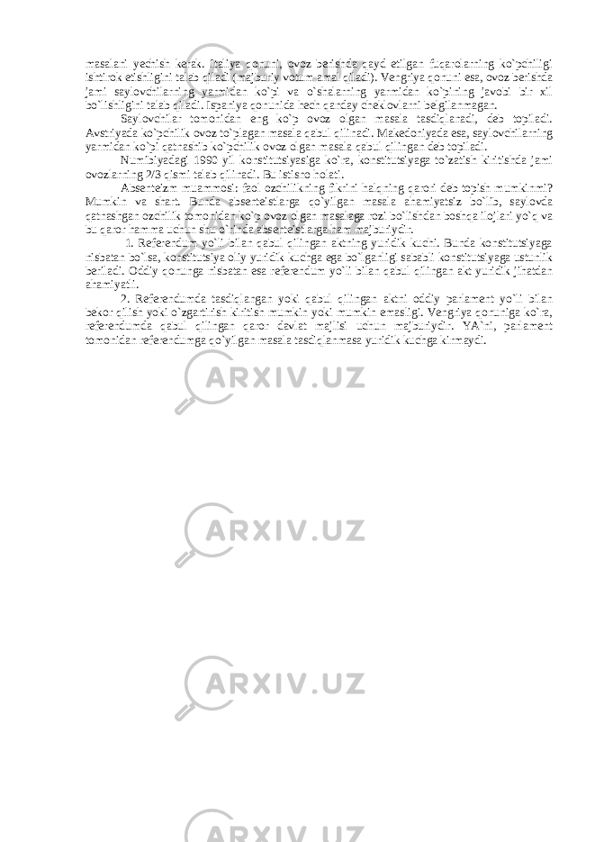 masalani yechish kerak. Italiya qonuni, ovoz berishda qayd etilgan fuqarolarning ko`pchiligi ishtirok etishligini talab qiladi (majburiy votum amal qiladi). Vengriya qonuni esa, ovoz berishda jami saylovchilarning yarmidan ko`pi va o`shalarning yarmidan ko`pining javobi bir xil bo`lishligini talab qiladi. Ispaniya qonunida hech qanday cheklovlarni belgilanmagan. Saylovchilar tomonidan eng ko`p ovoz olgan masala tasdiqlanadi, deb topiladi. Avstriyada ko`pchilik ovoz to`plagan masala qabul qilinadi. Makedoniyada esa, saylovchilarning yarmidan ko`pi qatnashib ko`pchilik ovoz olgan masala qabul qilingan deb topiladi. Numibiyadagi 1990 yil konstitutsiyasiga ko`ra, konstitutsiyaga to`zatish kiritishda jami ovozlarning 2/3 qismi talab qilinadi. Bu istisno holati. Absenteizm muammosi: faol ozchilikning fikrini halqning qarori deb topish mumkinmi? Mumkin va shart. Bunda absenteistlarga qo`yilgan masala ahamiyatsiz bo`lib, saylovda qatnashgan ozchilik tomonidan ko`p ovoz olgan masalaga rozi bo`lishdan boshqa ilojlari yo`q va bu qaror hamma uchun shu o`rinda absenteistlarga ham majburiydir. 1. Referendum yo`li bilan qabul qilingan aktning yuridik kuchi. Bunda konstitutsiyaga nisbatan bo`lsa, konstitutsiya oliy yuridik kuchga ega bo`lganligi sababli konstitutsiyaga ustunlik beriladi. Oddiy qonunga nisbatan esa referendum yo`li bilan qabul qilingan akt yuridik jihatdan ahamiyatli. 2. Referendumda tasdiqlangan yoki qabul qilingan aktni oddiy parlament yo`li bilan bekor qilish yoki o`zgartirish kiritish mumkin yoki mumkin emasligi. Vengriya qonuniga ko`ra, referendumda qabul qilingan qaror davlat majlisi uchun majburiydir. YA`ni, parlament tomonidan referendumga qo`yilgan masala tasdiqlanmasa yuridik kuchga kirmaydi. 