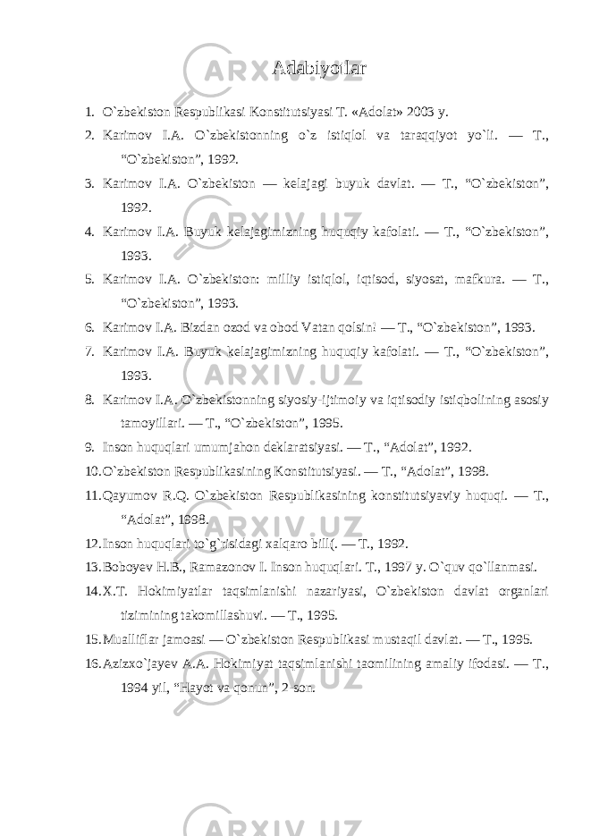  Adabiyotlar 1. O`zbekiston Respublikasi Konstitutsiyasi T. «Adolat» 2003 y. 2. Karimov I.A. O`zbekistonning o`z istiqlol va taraqqiyot yo`li. — T., “O`zbekiston”, 1992. 3. Karimov I.A. O`zbekiston — kelajagi buyuk davlat. — T., “O`zbekiston”, 1992. 4. Karimov I.A. Buyuk kelajagimizning huquqiy kafolati. — T., “O`zbekiston”, 1993. 5. Karimov I.A. O`zbekiston: milliy istiqlol, iqtisod, siyosat, mafkura. — T., “O`zbekiston”, 1993. 6. Karimov I.A. Bizdan ozod va obod Vatan qolsin! — T., “O`zbekiston”, 1993. 7. Karimov I.A. Buyuk kelajagimizning huquqiy kafolati. — T., “O`zbekiston”, 1993. 8. Karimov I.A. O`zbekistonning siyosiy-ijtimoiy va iqtisodiy istiqbolining asosiy tamoyillari. — T., “O`zbekiston”, 1995. 9. Inson huquqlari umumjahon deklaratsiyasi. — T., “Adolat”, 1992. 10. O`zbekiston Respublikasining Konstitutsiyasi. — T., “Adolat”, 1998. 11. Qayumov R.Q. O`zbekiston Respublikasining konstitutsiyaviy huquqi. — T., “Adolat”, 1998. 12. Inson huquqlari to`g`risidagi xalqaro bill(. — T., 1992. 13. Boboyev H.B., Ramazonov I. Inson huquqlari. T., 1997 y. O`quv qo`llanmasi. 14. X.T. Hokimiyatlar taqsimlanishi nazariyasi, O`zbekiston davlat organlari tizimining takomillashuvi. — T., 1995. 15. Mualliflar jamoasi — O`zbekiston Respublikasi mustaqil davlat. — T., 1995. 16. Azizxo`jayev A.A. Hokimiyat taqsimlanishi taomilining amaliy ifodasi. — T., 1994 yil, “Hayot va qonun”, 2-son. 