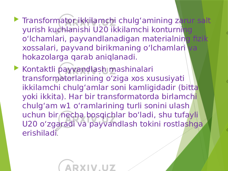  Transformator ikkilamchi chulg‘amining zarur salt yurish kuchlanishi U20 ikkilamchi konturning o‘lchamlari, payvandlanadigan materialning fizik xossalari, payvand birikmaning o‘lchamlari va hokazolarga qarab aniqlanadi.  Kontaktli payvandlash mashinalari transformatorlarining o‘ziga xos xususiyati ikkilamchi chulg‘amlar soni kamligidadir (bitta yoki ikkita). Har bir transformatorda birlamchi chulg‘am w1 o‘ramlarining turli sonini ulash uchun bir necha bosqichlar bo‘ladi, shu tufayli U20 o‘zgaradi va payvandlash tokini rostlashga erishiladi . 