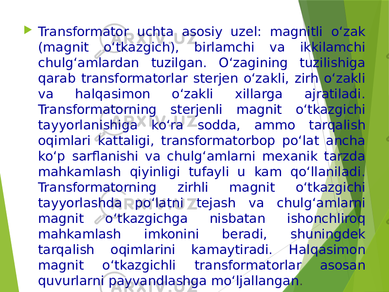  Transformator uchta asosiy uzel: magnitli o‘zak (magnit o‘tkazgich), birlamchi va ikkilamchi chulg‘amlardan tuzilgan. O‘zagining tuzilishiga qarab transformatorlar sterjen o‘zakli, zirh o‘zakli va halqasimon o‘zakli xillarga ajratiladi. Transformatorning sterjenli magnit o‘tkazgichi tayyorlanishiga ko‘ra sodda, ammo tarqalish oqimlari kattaligi, transformatorbop po‘lat ancha ko‘p sarflanishi va chulg‘amlarni mexanik tarzda mahkamlash qiyinligi tufayli u kam qo‘llaniladi. Transformatorning zirhli magnit o‘tkazgichi tayyorlashda po‘latni tejash va chulg‘amlarni magnit o‘tkazgichga nisbatan ishonchliroq mahkamlash imkonini beradi, shuningdek tarqalish oqimlarini kamaytiradi. Halqasimon magnit o‘tkazgichli transformatorlar asosan quvurlarni payvandlashga mo‘ljallangan . 