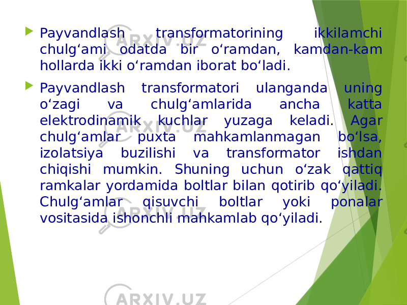  Payvandlash transformatorining ikkilamchi chulg‘ami odatda bir o‘ramdan, kamdan-kam hollarda ikki o‘ramdan iborat bo‘ladi.  Payvandlash transformatori ulanganda uning o‘zagi va chulg‘amlarida ancha katta elektrodinamik kuchlar yuzaga keladi. Agar chulg‘amlar puxta mahkamlanmagan bo‘lsa, izolatsiya buzilishi va transformator ishdan chiqishi mumkin. Shuning uchun o‘zak qattiq ramkalar yordamida boltlar bilan qotirib qo‘yiladi. Chulg‘amlar qisuvchi boltlar yoki ponalar vositasida ishonchli mahkamlab qo‘yiladi. 