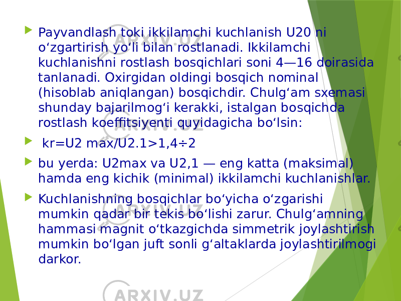  Payvandlash toki ikkilamchi kuchlanish U20 ni o‘zgartirish yo‘li bilan rostlanadi. Ikkilamchi kuchlanishni rostlash bosqichlari soni 4—16 doirasida tanlanadi. Oxirgidan oldingi bosqich nominal (hisoblab aniqlangan) bosqichdir. Chulg‘am sxemasi shunday bajarilmog‘i kerakki, istalgan bosqichda rostlash koeffitsiyenti quyidagicha bo‘lsin:  kr=U2 max/U2.1>1,4÷2  bu yerda: U2max va U2,1 — eng katta (maksimal) hamda eng kichik (minimal) ikkilamchi kuchlanishlar.  Kuchlanishning bosqichlar bo‘yicha o‘zgarishi mumkin qadar bir tekis bo‘lishi zarur. Chulg‘amning hammasi magnit o‘tkazgichda simmetrik joylashtirish mumkin bo‘lgan juft sonli g‘altaklarda joylashtirilmogi darkor. 