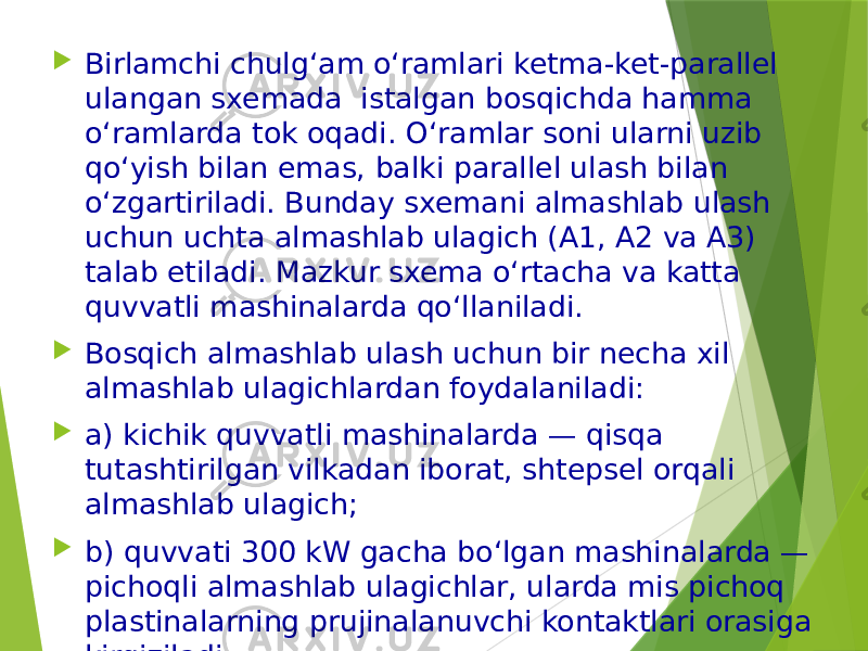  Birlamchi chulg‘am o‘ramlari ketma-ket-parallel ulangan sxemada istalgan bosqichda hamma o‘ramlarda tok oqadi. O‘ramlar soni ularni uzib qo‘yish bilan emas, balki parallel ulash bilan o‘zgartiriladi. Bunday sxemani almashlab ulash uchun uchta almashlab ulagich (A1, A2 va A3) talab etiladi. Mazkur sxema o‘rtacha va katta quvvatli mashinalarda qo‘llaniladi.  Bosqich almashlab ulash uchun bir necha xil almashlab ulagichlardan foydalaniladi:  a) kichik quvvatli mashinalarda — qisqa tutashtirilgan vilkadan iborat, shtepsel orqali almashlab ulagich;  b) quvvati 300 kW gacha bo‘lgan mashinalarda — pichoqli almashlab ulagichlar, ularda mis pichoq plastinalarning prujinalanuvchi kontaktlari orasiga kirgiziladi; 