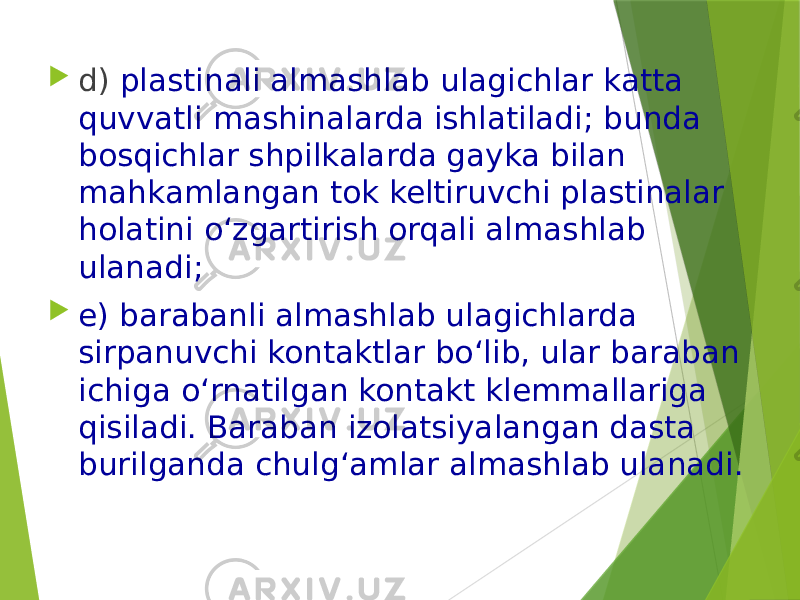  d) plastinali almashlab ulagichlar katta quvvatli mashinalarda ishlatiladi; bunda bosqichlar shpilkalarda gayka bilan mahkamlangan tok keltiruvchi plastinalar holatini o‘zgartirish orqali almashlab ulanadi;  e) barabanli almashlab ulagichlarda sirpanuvchi kontaktlar bo‘lib, ular baraban ichiga o‘rnatilgan kontakt klemmallariga qisiladi. Baraban izolatsiyalangan dasta burilganda chulg‘amlar almashlab ulanadi. 