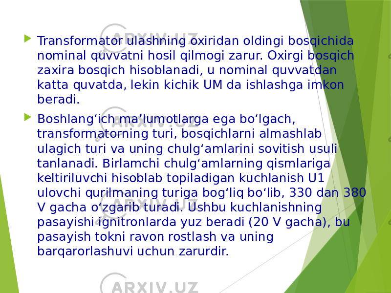  Transformator ulashning oxiridan oldingi bosqichida nominal quvvatni hosil qilmogi zarur. Oxirgi bosqich zaxira bosqich hisoblanadi, u nominal quvvatdan katta quvatda, lekin kichik UM da ishlashga imkon beradi.  Boshlang‘ich ma’lumotlarga ega bo‘lgach, transformatorning turi, bosqichlarni almashlab ulagich turi va uning chulg‘amlarini sovitish usuli tanlanadi. Birlamchi chulg‘amlarning qismlariga keltiriluvchi hisoblab topiladigan kuchlanish U1 ulovchi qurilmaning turiga bog‘liq bo‘lib, 330 dan 380 V gacha o‘zgarib turadi. Ushbu kuchlanishning pasayishi ignitronlarda yuz beradi (20 V gacha), bu pasayish tokni ravon rostlash va uning barqarorlashuvi uchun zarurdir. 