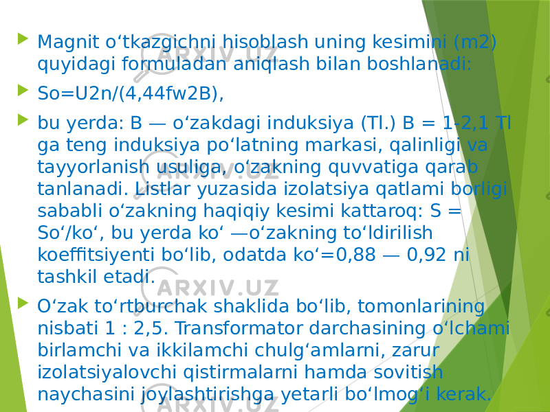  Magnit o‘tkazgichni hisoblash uning kesimini (m2) quyidagi formuladan aniqlash bilan boshlanadi:  So=U2n/(4,44fw2B),  bu yerda: B — o‘zakdagi induksiya (Tl.) B = 1-2,1 Tl ga teng induksiya po‘latning markasi, qalinligi va tayyorlanish usuliga, o‘zakning quvvatiga qarab tanlanadi. Listlar yuzasida izolatsiya qatlami borligi sababli o‘zakning haqiqiy kesimi kattaroq: S = So‘/ko‘, bu yerda ko‘ —o‘zakning to‘ldirilish koeffitsiyenti bo‘lib, odatda ko‘=0,88 — 0,92 ni tashkil etadi.  O‘zak to‘rtburchak shaklida bo‘lib, tomonlarining nisbati 1 : 2,5. Transformator darchasining o‘lchami birlamchi va ikkilamchi chulg‘amlarni, zarur izolatsiyalovchi qistirmalarni hamda sovitish naychasini joylashtirishga yetarli bo‘lmog‘i kerak. 