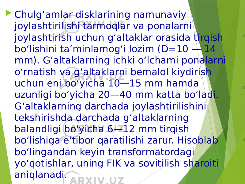  Chulg‘amlar disklarining namunaviy joylashtirilishi tarmoqlar va ponalarni joylashtirish uchun g‘altaklar orasida tirqish bo‘lishini ta’minlamog‘i lozim (D=10 — 14 mm). G‘altaklarning ichki o‘lchami ponalarni o‘rnatish va g‘altaklarni bemalol kiydirish uchun eni bo‘yicha 10—15 mm hamda uzunligi bo‘yicha 20—40 mm katta bo‘ladi. G‘altaklarning darchada joylashtirilishini tekshirishda darchada g‘altaklarning balandligi bo‘yicha 6—12 mm tirqish bo‘lishiga e’tibor qaratilishi zarur. Hisoblab bo‘lingandan keyin transformatordagi yo‘qotishlar, uning FIK va sovitilish sharoiti aniqlanadi. 