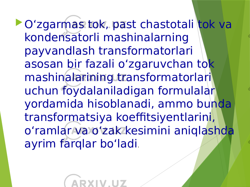  O‘zgarmas tok, past chastotali tok va kondensatorli mashinalarning payvandlash transformatorlari asosan bir fazali o‘zgaruvchan tok mashinalarining transformatorlari uchun foydalaniladigan formulalar yordamida hisoblanadi, ammo bunda transformatsiya koeffitsiyentlarini, o‘ramlar va o‘zak kesimini aniqlashda ayrim farqlar bo‘ladi . 