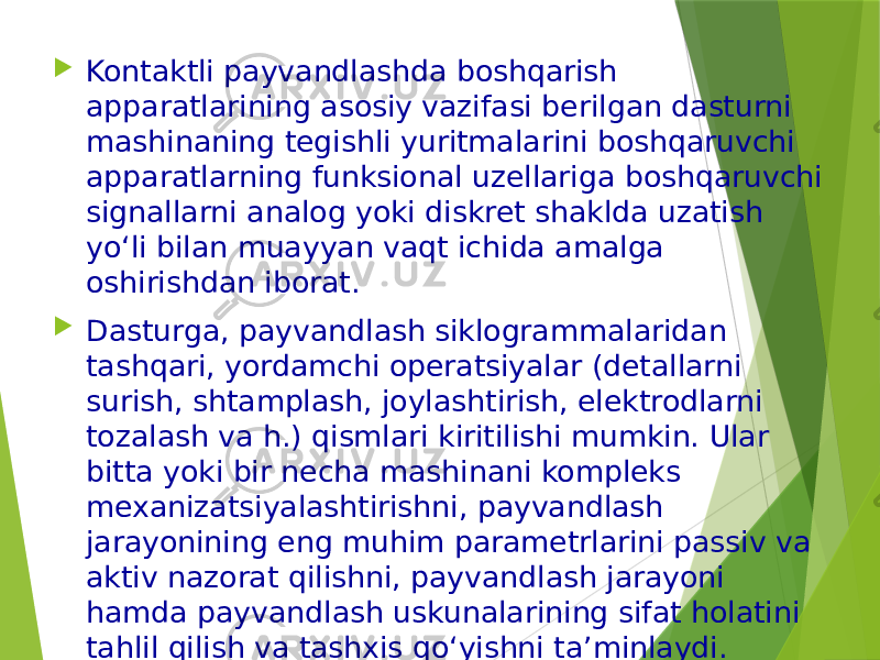  Kontaktli payvandlashda boshqarish apparatlarining asosiy vazifasi berilgan dasturni mashinaning tegishli yuritmalarini boshqaruvchi apparatlarning funksional uzellariga boshqaruvchi signallarni analog yoki diskret shaklda uzatish yo‘li bilan muayyan vaqt ichida amalga oshirishdan iborat.  Dasturga, payvandlash siklogrammalaridan tashqari, yordamchi operatsiyalar (detallarni surish, shtamplash, joylashtirish, elektrodlarni tozalash va h.) qismlari kiritilishi mumkin. Ular bitta yoki bir necha mashinani kompleks mexanizatsiyalashtirishni, payvandlash jarayonining eng muhim parametrlarini passiv va aktiv nazorat qilishni, payvandlash jarayoni hamda payvandlash uskunalarining sifat holatini tahlil qilish va tashxis qo‘yishni ta’minlaydi. 