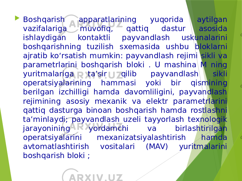  Boshqarish apparatlarining yuqorida aytilgan vazifalariga muvofiq, qattiq dastur asosida ishlaydigan kontaktli payvandlash uskunalarini boshqarishning tuzilish sxemasida ushbu bloklarni ajratib ko‘rsatish mumkin: payvandlash rejimi sikli va parametrlarini boshqarish bloki . U mashina M ning yuritmalariga ta’sir qilib payvandlash sikli operatsiyalarining hammasi yoki bir qismining berilgan izchilligi hamda davomliligini, payvandlash rejimining asosiy mexanik va elektr parametrlarini qattiq dasturga binoan boshqarish hamda rostlashni ta’minlaydi; payvandlash uzeli tayyorlash texnologik jarayonining yordamchi va birlashtirilgan operatsiyalarini mexanizatsiyalashtirish hamda avtomatlashtirish vositalari (MAV) yuritmalarini boshqarish bloki ; 