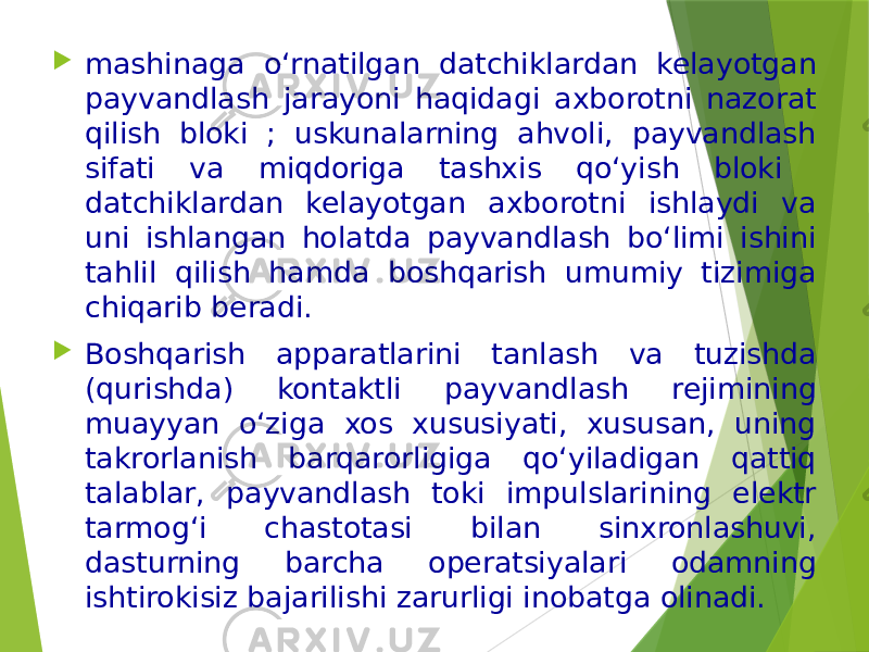  mashinaga o‘rnatilgan datchiklardan kelayotgan payvandlash jarayoni haqidagi axborotni nazorat qilish bloki ; uskunalarning ahvoli, payvandlash sifati va miqdoriga tashxis qo‘yish bloki datchiklardan kelayotgan axborotni ishlaydi va uni ishlangan holatda payvandlash bo‘limi ishini tahlil qilish hamda boshqarish umumiy tizimiga chiqarib beradi.  Boshqarish apparatlarini tanlash va tuzishda (qurishda) kontaktli payvandlash rejimining muayyan o‘ziga xos xususiyati, xususan, uning takrorlanish barqarorligiga qo‘yiladigan qattiq talablar, payvandlash toki impulslarining elektr tarmog‘i chastotasi bilan sinxronlashuvi, dasturning barcha operatsiyalari odamning ishtirokisiz bajarilishi zarurligi inobatga olinadi. 