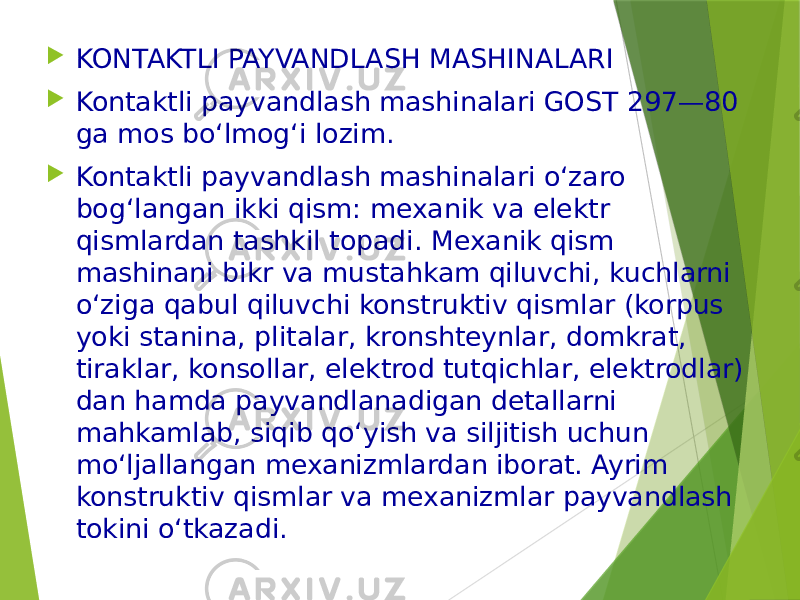  KONTAKTLI PAYVANDLASH MASHINALARI  Kontaktli payvandlash mashinalari GOST 297—80 ga mos bo‘lmog‘i lozim.  Kontaktli payvandlash mashinalari o‘zaro bog‘langan ikki qism: mexanik va elektr qismlardan tashkil topadi. Mexanik qism mashinani bikr va mustahkam qiluvchi, kuchlarni o‘ziga qabul qiluvchi konstruktiv qismlar (korpus yoki stanina, plitalar, kronshteynlar, domkrat, tiraklar, konsollar, elektrod tutqichlar, elektrodlar) dan hamda payvandlanadigan detallarni mahkamlab, siqib qo‘yish va siljitish uchun mo‘ljallangan mexanizmlardan iborat. Ayrim konstruktiv qismlar va mexanizmlar payvandlash tokini o‘tkazadi. 