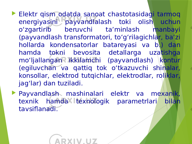  Elektr qism odatda sanoat chastotasidagi tarmoq energiyasini payvandlalash toki olish uchun o‘zgartirib beruvchi ta’minlash manbayi (payvandlash transformatori, to‘g‘rilagichlar, ba’zi hollarda kondensatorlar batareyasi va b.) dan hamda tokni bevosita detallarga uzatishga mo‘ljallangan ikkilamchi (payvandlash) kontur (egiluvchan va qattiq tok o‘tkazuvchi shinalar, konsollar, elektrod tutqichlar, elektrodlar, roliklar, jag‘lar) dan tuziladi.  Payvandlash mashinalari elektr va mexanik, texnik hamda texnologik parametrlari bilan tavsiflanadi. 