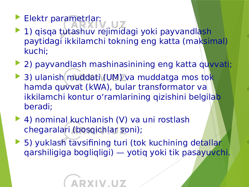  Elektr parametrlar:  1) qisqa tutashuv rejimidagi yoki payvandlash paytidagi ikkilamchi tokning eng katta (maksimal) kuchi;  2) payvandlash mashinasinining eng katta quvvati;  3) ulanish muddati (UM) va muddatga mos tok hamda quvvat (kWA), bular transformator va ikkilamchi kontur o‘ramlarining qizishini belgilab beradi;  4) nominal kuchlanish (V) va uni rostlash chegaralari (bosqichlar soni);  5) yuklash tavsifining turi (tok kuchining detallar qarshiligiga bogliqligi) — yotiq yoki tik pasayuvchi. 