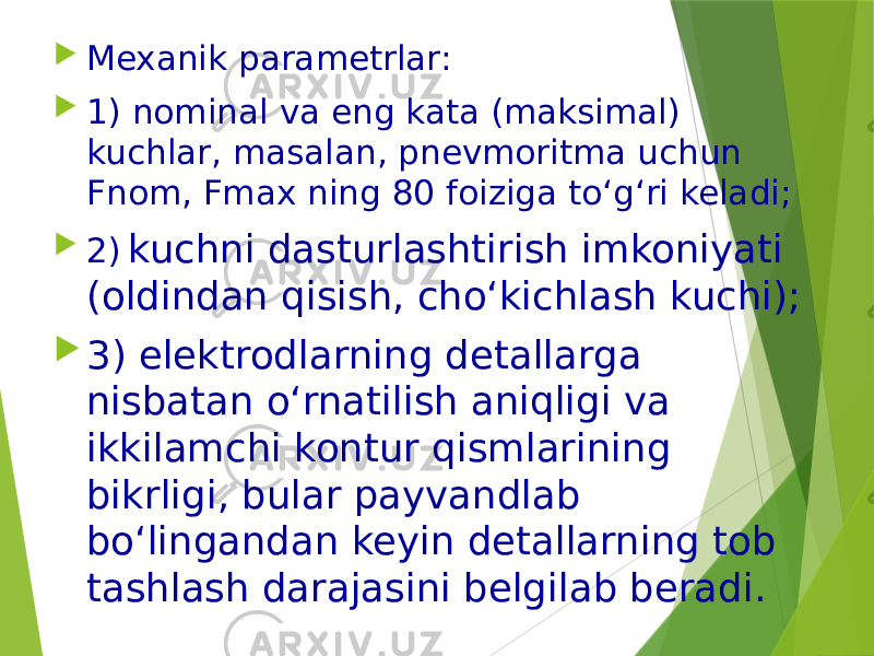  Mexanik parametrlar:  1) nominal va eng kata (maksimal) kuchlar, masalan, pnevmoritma uchun Fnom, Fmax ning 80 foiziga to‘g‘ri keladi;  2) kuchni dasturlashtirish imkoniyati (oldindan qisish, cho‘kichlash kuchi);  3) elektrodlarning detallarga nisbatan o‘rnatilish aniqligi va ikkilamchi kontur qismlarining bikrligi, bular payvandlab bo‘lingandan keyin detallarning tob tashlash darajasini belgilab beradi. 