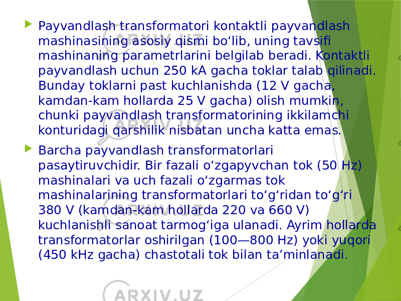  Payvandlash transformatori kontaktli payvandlash mashinasining asosiy qismi bo‘lib, uning tavsifi mashinaning parametrlarini belgilab beradi. Kontaktli payvandlash uchun 250 kA gacha toklar talab qilinadi. Bunday toklarni past kuchlanishda (12 V gacha, kamdan-kam hollarda 25 V gacha) olish mumkin, chunki payvandlash transformatorining ikkilamchi konturidagi qarshilik nisbatan uncha katta emas.  Barcha payvandlash transformatorlari pasaytiruvchidir. Bir fazali o‘zgapyvchan tok (50 Hz) mashinalari va uch fazali o‘zgarmas tok mashinalarining transformatorlari to‘g‘ridan to‘g‘ri 380 V (kamdan-kam hollarda 220 va 660 V) kuchlanishli sanoat tarmog‘iga ulanadi. Ayrim hollarda transformatorlar oshirilgan (100—800 Hz) yoki yuqori (450 kHz gacha) chastotali tok bilan ta’minlanadi . 