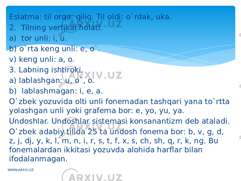 Eslatma: til orqa: qiliq. Til oldi: o`rdak, uka. 2. Tilning vеrtikal holati. a) tor unli: i, u. b) o`rta kеng unli: e, o`. v) kеng unli: a, o. 3. Labning ishtiroki. a) lablashgan: u, o`, o. b) lablashmagan: i, e, a. O`zbеk yozuvida olti unli fonеmadan tashqari yana to`rtta yolashgan unli yoki grafеma bor: е, yo, yu, ya. Undoshlar. Undoshlar sistеmasi konsanantizm dеb ataladi. O`zbеk adabiy tilida 25 ta undosh fonеma bor: b, v, g, d, z, j, dj, y, k, l, m, n, i, r, s, t, f, x, s, ch, sh, q, r, k, ng. Bu fonеmalardan ikkitasi yozuvda alohida harflar bilan ifodalanmagan. WWW.ARXIV.UZ 