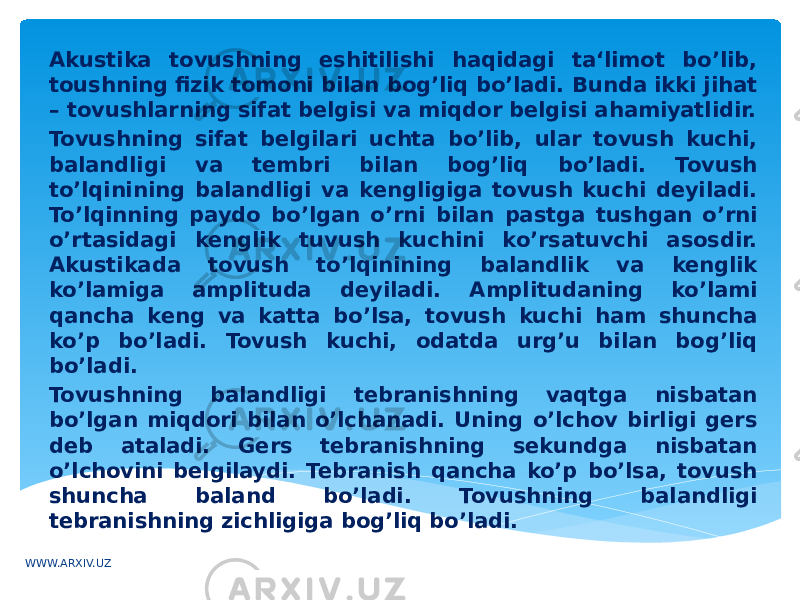 Akustika tovushning eshitilishi haqidagi ta‘limot bo’lib, toushning fizik tomoni bilan bog’liq bo’ladi. Bunda ikki jihat – tovushlarning sifat belgisi va miqdor belgisi ahamiyatlidir. Tovushning sifat belgilari uchta bo’lib, ular tovush kuchi, balandligi va tembri bilan bog’liq bo’ladi. Tovush to’lqinining balandligi va kengligiga tovush kuchi deyiladi. To’lqinning paydo bo’lgan o’rni bilan pastga tushgan o’rni o’rtasidagi kenglik tuvush kuchini ko’rsatuvchi asosdir. Akustikada tovush to’lqinining balandlik va kenglik ko’lamiga amplituda deyiladi. Amplitudaning ko’lami qancha keng va katta bo’lsa, tovush kuchi ham shuncha ko’p bo’ladi. Tovush kuchi, odatda urg’u bilan bog’liq bo’ladi. Tovushning balandligi tebranishning vaqtga nisbatan bo’lgan miqdori bilan o’lchanadi. Uning o’lchov birligi gers deb ataladi. Gers tebranishning sekundga nisbatan o’lchovini belgilaydi. Tebranish qancha ko’p bo’lsa, tovush shuncha baland bo’ladi. Tovushning balandligi tebranishning zichligiga bog’liq bo’ladi. WWW.ARXIV.UZ 