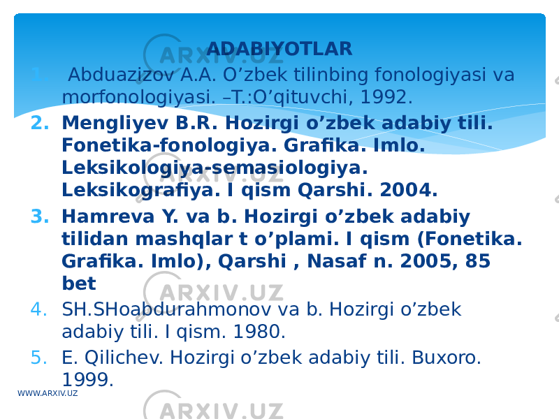 ADABIYOTLAR 1.   Abduazizov A.A. O’zbek tilinbing fonologiyasi va morfonologiyasi. –T.:O’qituvchi, 1992. 2. Mengliyev B.R. Hozirgi o’zbek adabiy tili. Fonetika-fonologiya. Grafika. Imlo. Leksikologiya-semasiologiya. Leksikografiya. I qism Qarshi. 2004. 3. Hamreva Y. va b. Hozirgi o’zbek adabiy tilidan mashqlar t o’plami. I qism (Fonetika. Grafika. Imlo), Qarshi , Nasaf n. 2005, 85 bet 4. SH.SHoabdurahmonov va b. Hozirgi o’zbek adabiy tili. I qism. 1980. 5. E. Qilichev. Hozirgi o’zbek adabiy tili. Buxoro. 1999. WWW.ARXIV.UZ 