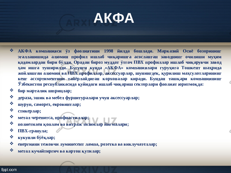 АКФА  АКФА компанияси ў з фаолиятини 1998 йилда бошлади. Марказий Осиё бозорининг эгалланишида алюмин профил ишлаб чи қ аришга асосланган заводнинг очилиши му ҳ им қ адамлардан бири б ў лди. Орадан бироз муддат ў тгач ПВХ профиллар ишлаб чи қ арувчи завод ҳ ам ишга туширилди. Бугунги кунда «АКФА» компаниялари гуру ҳ ига Тошкент ша ҳ рида жойлашган алюмин ва ПВХ профиллар, аксессуарлар, шунингдек, қ урилиш ма ҳ сулотларининг кенг ассортиментини тайёрлайдиган корхоналар киради. Бундан таш қ ари компаниянинг Ў збеки ст он республикасида қ уйидаги ишлаб чи қ ариш секторлари фаолият юритмо қ да:  бир марталик шпри ц лар;  дераза, эшик ва мебел фурнитуралари учун аксессуарлар;  шуруп, саморез, евровинтлар;  ст икерлар;  метал черепитса, профна ст иллар;  полиетилен қ оплам ва витраж тизимлар йи ғ малари;  ПВХ-гранула;  кукунли б ў ё қ лар;  енергияни тежовчи луминесент лампа, розетка ва виклучателлар;  метал кучайтиргич ва картон қ утилар; 