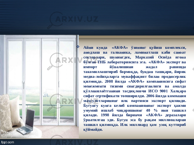  Айни кунда   «АКФА» ў зининг қ уйиш комплекси, анодлаш ва галваника, ламинатлаш каби саноат секторлари, шунингдек, Марказий Осиёда ягона б ў лган ТНБ лабораториясига эга.  « АКФА » экспорт ва импорт йў налишини жадал равишда такомиллаштириб бормо қ да , бундан та шқ ари , йирик медиа - лойи ҳ аларга муваффа қ ият билан продюсерлик қ илмо қ да . 2008 йилда « АКФА » компаниясига сифат менежменти тизими сингдирилганлиги ва амалда қў лланилаётганини тасди қ ловчи ИСО 9001 Хал қ аро сифат сертификати топширилди . 2006 йилда компания маҳсулотларининг илк партияси экспорт қ илинди . Бугунгу кунга келиб компаниянинг экспорт ҳажми умумий ишлаб чи қ аришнинг 40 % ини ташкил қ илади . 1998 йилда биринчи   « АКФА » деразалари ў рнатилган эди . Бугун эса бу ра қ ам миллионларни ташкил қ илмо қ да . Илк миллиард ҳ ам   узо қ куттириб қў ймайди . 