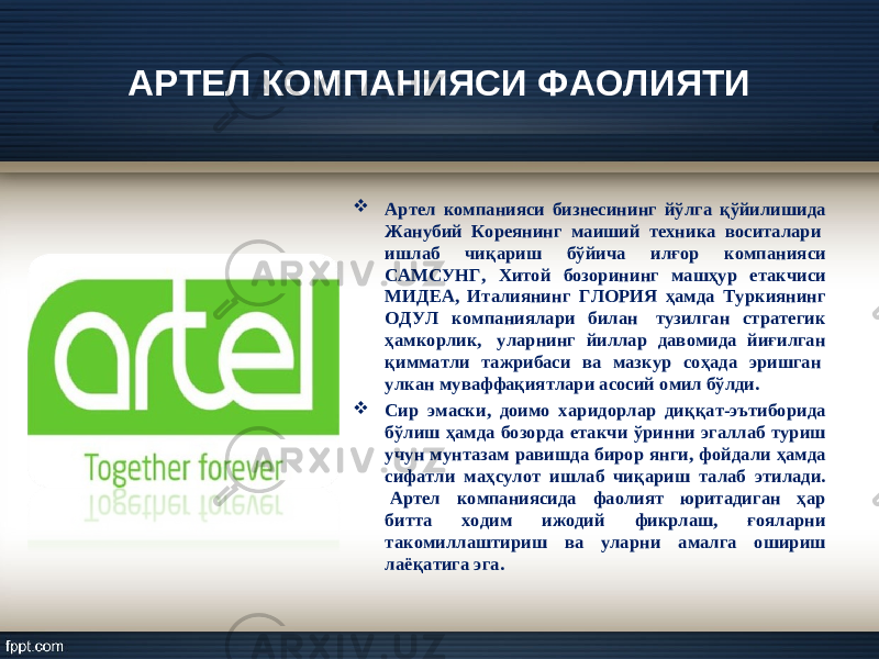 АРТЕЛ КОМПАНИЯСИ ФАОЛИЯТИ  Артел компанияси бизнесининг йўлга қўйилишида Жанубий Кореянинг маиший техника воситалари  ишлаб чиқариш бўйича илғор компанияси САМСУНГ, Хитой бозорининг машҳур етакчиси МИДЕА, Италиянинг ГЛОРИЯ ҳамда Туркиянинг ОДУЛ компаниялари билан  тузилган стратегик ҳамкорлик,  уларнинг йиллар давомида йиғилган қимматли тажрибаси ва мазкур соҳада эришган  улкан муваффақиятлари асосий омил бўлди.  Сир эмаски, доимо харидорлар диққат-эътиборида бўлиш ҳамда бозорда етакчи ўринни эгаллаб туриш учун мунтазам равишда бирор янги, фойдали ҳамда сифатли маҳсулот ишлаб чиқариш талаб этилади.  Артел компаниясида фаолият юритадиган ҳар битта ходим ижодий фикрлаш, ғояларни такомиллаштириш ва уларни амалга ошириш лаёқатига эга. 