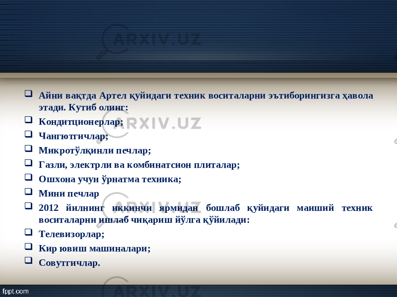  Айни ва қ тда Артел қ уйидаги техник воситаларни э ъ тиборингизга ҳ авола этади. Кутиб олинг:  Кондит ц ионерлар;  Чангютгичлар;  Микрот ў л қ инли печлар;  Газли, электрли ва комбинатсион плиталар;  Ошхона учун ў рнатма техника;  Мини печлар  2012 йилнинг иккинчи ярмидан бошлаб қуйидаги маиший техник воситаларни ишлаб чиқариш йўлга қўйилади:  Телевизорлар;  Кир ювиш машиналари;  Совутгичлар. 