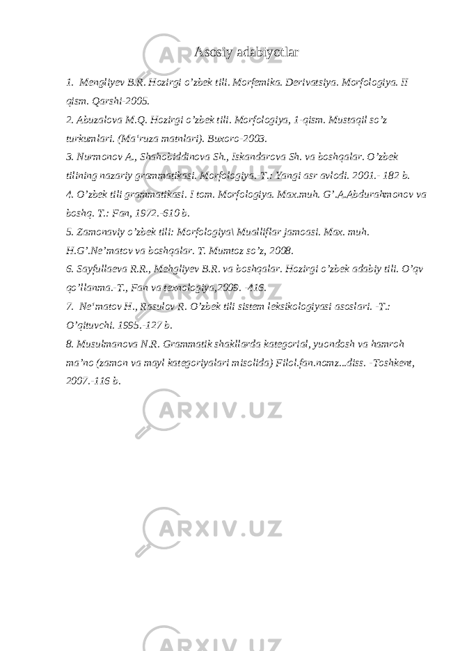 А s о siy а d а biyotl а r 1. Mengliyev B.R. Hozirgi o’zbek tili. Morfemika. Derivatsiya. Morfologiya. II qism. Qarshi-2005. 2. Abuzalova M.Q. Hozirgi o’zbek tili. Morfologiya, 1-qism. Mustaqil so’z turkumlari. (Ma‘ruza matnlari). Buxoro-2003. 3. Nurmonov A., Shahobiddinova Sh., Iskandarova Sh. va boshqalar. O’zbek tilining nazariy grammatikasi. Morfologiya.-T.: Yangi asr avlodi. 2001.- 182 b. 4. O’zbek tili grammatikasi. I tom. Morfologiya. Max.muh. G’.A.Abdurahmonov va boshq. T.: Fan, 1972.-610 b. 5 . Zamonaviy o’zbek tili: Morfologiya\ Mualliflar jamoasi. Max. muh. H.G’.Ne’matov va boshqalar. T. Mumtoz so’z, 2008. 6. Sayfullaeva R.R., Mehgliyev B.R. va boshqalar. Hozirgi o’zbek adabiy tili. O’qv qo’llanma.-T., Fan va texnologiya,2009. -416. 7. Ne ‘ matov H ., Rasulov R . O ’ zbek tili sistem leksikologiyasi asoslari . - T .: O ’ qituvchi . 1995.-127 b . 8. Musulmanova N.R. Grammatik shakllarda kategorial, yuondosh va hamroh ma’no (zamon va mayl kategoriyalari misolida) Filol.fan.nomz...diss. -Toshkent, 2007.-116 b . 