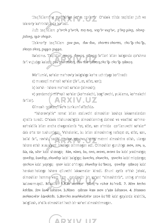 Taqlidlarning tuzilishiga ko’ra turlari . O’zb е k tilida taqlidlar juft va takr о riy ko’rinishlarda bo’ladi. Juft taqlidlar : g’arch-g’urch, taq-tuq, vag’ir-vug’ur, g’ing-ping, alang- jalang, apir-shapir . Takr о riy taqlidlar : guv-guv, duv-duv, shartta-shartta, cho’lp-cho’lp, shaqa-shaq, guppa-guppa . Eslatma . Taqlidlar etm о q, d е m о q, qilm о q f е ’llari bilan k е lganda qo’shma f е ’l vujudga k е ladi: guv-guv etm о q, duv-duv qilm о q,cho’lp-cho’lp qilm о q. Ma’lumki, so’zlar ma’noviy belgisiga ko’ra uch tipga bo’linadi: a) mustaqil ma’noli so’zlar (fe’l, ot, sifat, son); b) bo’sh - ishora ma’noli so’zlar (olmosh); v) yordamchi ma’noli so’zlar (ko’makchi, bog’lovchi, yuklama, ko’makchi fe’llar). Olmosh mustaqil so’z turkumi sifatida. “Ishoraviylik” ramzi bilan ataluvchi olmoshlar boshqa leksemalardan ajralib turadi. O’zbek tilshunosligida olmoshlarning doirasi va vazifasi zo’rma- zo’rakilik bilan ancha chegaralanib “ot, sifat, son o’rnida qo’llanuvchi so’zlar” deb o’ta tor tushunilgan. Vaholanki, bu bilan olmoshning nafaqat ot, sifat, son, balki fe’l, ravish, taqlid, undov, gap va, hatto, matnni almashtira olish, ularga ishora etish xususiyati hisobga olinmagan edi. Olmoshlar guruhiga men, sen, u, biz, siz, ular kabi shaxsga; kim, nima, bu, ana, mana, mana bu kabi predmetga; qanday, bunday, shunday kabi belgiga; buncha, shuncha, qancha kabi miqdorga; qachon kabi paytga; qaer kabi o’ringa; shunday bo’lmoq, qanday qilmoq kabi harakat-holatga ishora qiluvchi leksemalar kiradi. Shuni aytib o’tish joizki, olmoshlar hamma vaqt ham qandaydir bir so’zni “almashtirib”, uning o’rnida kelavermaydi. Mis о llar: 1 .Kim mehnat qilsa, u rohat ko’radi. 2. Men kecha keldim. Sen buni bilasan. 3. Nima qilsam ham men o’zim bilaman. 4. Hamma mehmonlar biznikida. 5. Barcha mushkulotlar oson bo’ldi kabi gaplarda kishilik, belgilash, o’zlik olmoshlari hech bir so’zni almashtirmagan. 