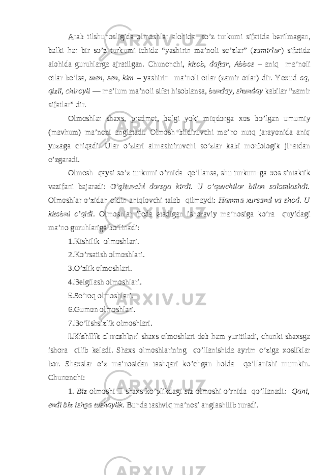 Arab tilshunosligida olmoshlar alohida so’z turkumi sifatida b е rilmagan, balki har bir so’z turkumi ichida “yashirin ma’noli so’zlar” ( zamirlar ) sifatida alohida guruhlarga ajratilgan. Chunonchi, kitob, daftar, Abbos – aniq ma’noli otlar bo’lsa, men, sen, kim – yashirin ma’noli otlar (zamir otlar) dir. Yoxud oq, qizil, chiroyli ― ma’lum ma’noli sifat hisoblansa , bunday, shunday kabilar “zamir sifatlar” dir. Olmoshlar shaxs, predmet, belgi yoki miqdorga xos bo’lgan umumiy (mavhum) ma’noni anglatadi. Olmosh bildiruvchi ma’no nutq jarayonida aniq yuzaga chiqadi. Ular o’zlari almashtiruvchi so’zlar kabi morfologik jihatdan o’zgaradi. Olmosh qaysi so’z turkumi o’rnida qo’llansa, shu turkum-ga хо s sintaktik vazifani bajaradi: O’qituvchi darsga kirdi. U o’quvchilar bilan salomlashdi. Olmoshlar o’zidan oldin aniqlovchi talab qilmaydi: Hamma xursand va shod . U kitobni o’qidi. Olmoshlar ifoda etadigan ishoraviy ma’nosiga ko’ra quyidagi ma’no guruhlariga bo’linadi: 1.Kishilik olmoshlari. 2.Ko’rsatish olmoshlari. 3.O’zlik olmoshlari. 4.Belgilash olmoshlari. 5.So’roq olmoshlari. 6.Gumon olmoshlari. 7.Bo’lishsizlik olmoshlari. I.Kishilik olmoshlari shaxs olmoshlari deb ham yuritiladi, chunki shaxsga ishora qilib keladi. Shaxs olmoshlarining qo’llanishida ayrim o’ziga хо sliklar bor. Shaxslar o’z ma’nosidan tashqari ko’chgan holda qo’llanishi mumkin. Chunonchi: 1. Biz о lm о shi II shaxs ko’plikdagi siz olmoshi o’rnida qo’llanadi : Qani, endi biz ishga tushaylik. Bunda tashviq ma’nosi anglashilib turadi. 