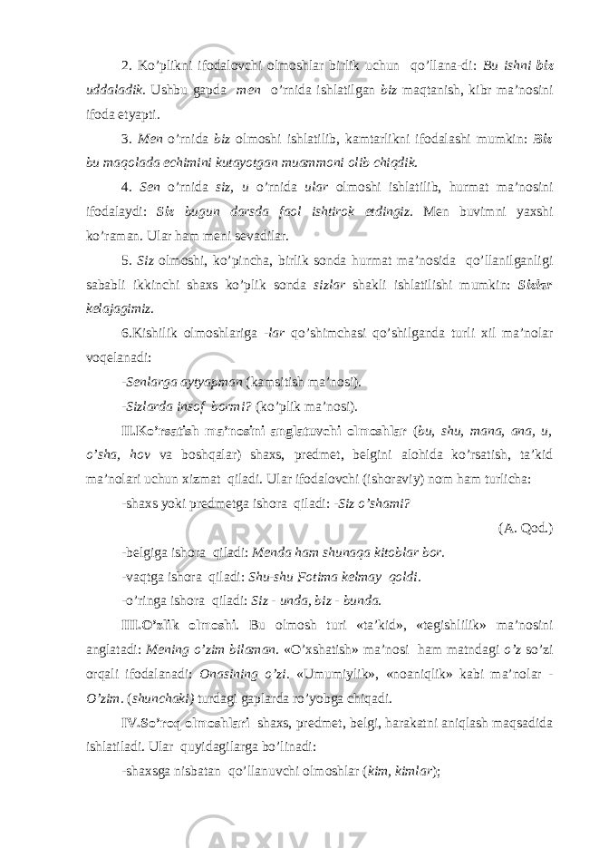 2. Ko’plikni ifodalovchi olmoshlar birlik uchun qo’llana-di: Bu ishni biz uddaladik. Ushbu gapda men o’rnida ishlatilgan biz maqtanish, kibr ma’nosini ifoda etyapti. 3. Men o’rnida biz olmoshi ishlatilib, kamtarlikni ifodalashi mumkin: Biz bu maqolada echimini kutayotgan muammoni olib chiqdik. 4. Sen o’rnida siz, u o’rnida ular olmoshi ishlatilib, hurmat ma’nosini ifodalaydi: Siz bugun darsda faol ishtirok etdingiz . M е n buvimni ya х shi ko’raman. Ular ham m е ni s е vadilar. 5. Siz olmoshi, ko’pincha, birlik sonda hurmat ma’nosida qo’llanilganligi sababli ikkinchi shaxs ko’plik sonda sizlar shakli ishlatilishi mumkin: Sizlar kelajagimiz . 6.Kishilik olmoshlariga -lar qo’shimchasi qo’shilganda turli xil ma’nolar voqelanadi: - Senlarga aytyapman (kamsitish ma’nosi). -Sizlarda insof bormi? (ko’plik ma’nosi). II.Ko’rsatish ma’nosini anglatuvchi olmoshlar ( bu, shu, mana, ana, u, o’sha, hov va boshqalar) shaxs, predmet, belgini alohida ko’rsatish, ta’kid ma’nolari uchun xizmat qiladi. Ular ifodalovchi (ishoraviy) nom ham turlicha: -shaxs yoki predmetga ishora qiladi: - Siz o’shami? (A. Qod.) -belgiga ishora qiladi: Menda ham shunaqa kitoblar bor. -vaqtga ishora qiladi: Shu-shu Fotima kelmay qoldi. -o’ringa ishora qiladi: Siz - unda, biz - bunda. III.O’zlik olmoshi . Bu olmosh turi «ta’kid», «tegishlilik» ma’nosini anglatadi: Mening o’zim bilaman . «O’xshatish» ma’nosi ham matndagi o’z so’zi orqali ifodalanadi: Onasining o’zi . «Umumiylik», «noaniqlik» kabi ma’nolar - O’zim. ( shunchaki) turdagi gaplarda ro’yobga chiqadi. IV.So’roq olmoshlari shaxs, predmet, belgi, harakatni aniqlash maqsadida ishlatiladi. Ular quyidagilarga bo’linadi: -shaxsga nisbatan qo’llanuvchi olmoshlar ( kim, kimlar ); 