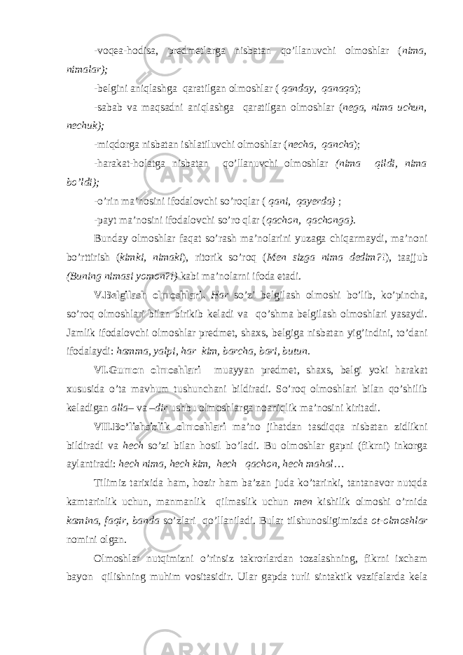 -voqea-hodisa, predmetlarga nisbatan qo’llanuvchi olmoshlar ( nima, nimalar); -belgini aniqlashga qaratilgan olmoshlar ( qanday, qanaqa ); -sabab va maqsadni aniqlashga qaratilgan olmoshlar ( nega, nima uchun, nechuk); -miqdorga nisbatan ishlatiluvchi olmoshlar ( necha, qancha ); -harakat-holatga nisbatan qo’llanuvchi olmoshlar (nima qildi, nima bo’ldi); -o’rin ma’nosini ifodalovchi so’roqlar ( qani, qayerda) ; -payt ma’nosini ifodalovchi so’ro qlar ( qachon, qachonga). Bunday olmoshlar faqat so’rash ma’nolarini yuzaga chiqarmaydi, ma’noni bo’rttirish ( kimki, nimaki ), ritorik so’roq ( Men sizga nima dedim? !), taajjub (Buning nimasi yomon?!) kabi ma’n о larni ifoda etadi. V.Belgilash olmoshlari. Har so’zi belgilash olmoshi bo’lib, ko’pincha, so’roq olmoshlari bilan birikib keladi va qo’shma belgilash olmoshlari yasaydi. Jamlik ifodalovchi olmoshlar predmet, shaxs, belgiga nisbatan yig’indini, to’dani ifodalaydi: hamma, yalpi, har kim, barcha, bari, butun. VI.Gumon olmoshlari muayyan predmet, shaxs, belgi yoki harakat xususida o’ta mavhum tushunchani bildiradi. So’roq olmoshlari bilan qo’shilib keladigan alla – va – dir ushbu olmoshlarga noaniqlik ma’nosini kiritadi. VII.Bo’lishsizlik olmoshlari ma’no jihatdan tasdiqqa nisbatan zidlikni bildiradi va hech so’zi bilan hosil bo’ladi. Bu olmoshlar gapni (fikrni) inkorga aylantiradi: hech nima, hech kim, hech qachon, hech mahal … Tilimiz tari х ida ham, hozir ham ba’zan juda ko’tarinki, tantanavor nutqda kamtarinlik uchun, manmanlik qilmaslik uchun men kishilik olmoshi o’rnida kamina, faqir, banda so’zlari qo’llaniladi. Bular tilshunosligimizda ot-olmoshlar nomini olgan. Olmoshlar nutqimizni o’rinsiz takrorlardan tozalashning, fikrni ixcham bayon qilishning muhim vositasidir. Ular gapda turli sintaktik vazifalarda kela 