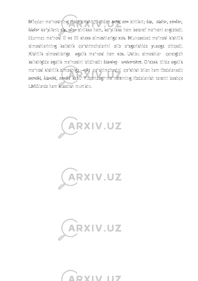 Miqdor ma ’ nosining ifodalanishi jihatidan men , sen birlikni ; biz , sizlar , senlar , bizlar ko ’ plikni ; siz , ular birlikka ham , ko ’ plikka ham betaraf ma ’ noni anglatadi . Hurmat ma ’ nosi II va III shaxs olmoshlariga xos . Munosabat ma ’ nosi kishilik olmoshlarining kelishik qo ’ shimchalarini olib o ’ zgarishida yuzaga chiqadi . Kishilik olmoshlariga egalik ma ’ nosi ham xos . Ushbu olmoshlar qaratgich kelishigida egalik ma ’ nosini bildiradi : bizning universitet . O ’ zbek tilida egalik ma ’ nosi kishilik olmoshiga – niki qo ’ shimchasini qo ’ shish bilan ham ifodalanadi : meniki , bizniki , seniki kabi . Yuqoridagi ma ’ nolarning ifodalanish tarzini boshqa LMGlarda ham kuzatish mumkin . 