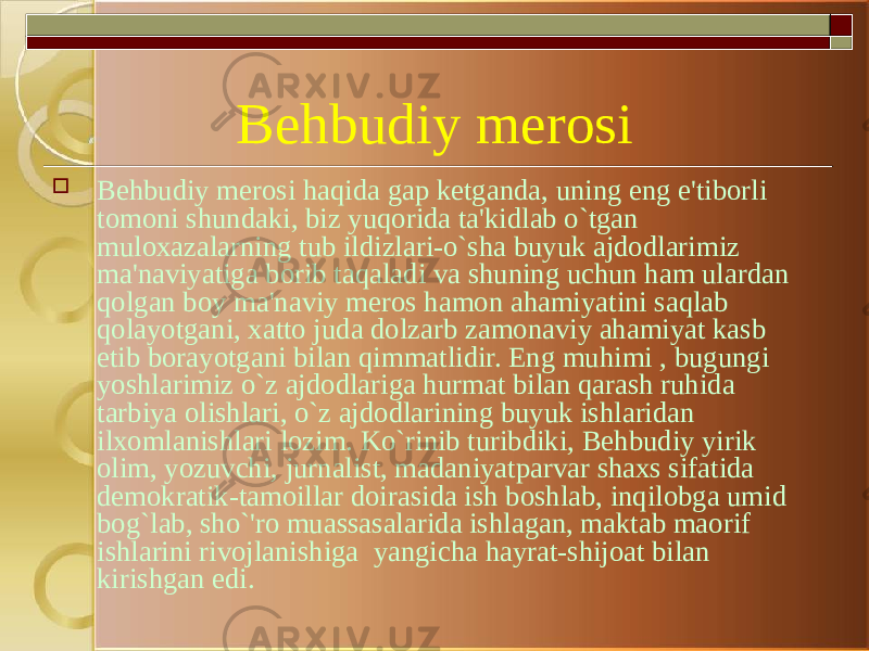 Behbudiy merosi  Behbudiy merosi haqida gap ketganda, uning eng e&#39;tiborli tomoni shundaki, biz yuqorida ta&#39;kidlab o`tgan muloxazalarning tub ildizlari-o`sha buyuk ajdodlarimiz ma&#39;naviyatiga borib taqaladi va shuning uchun ham ulardan qolgan boy ma&#39;naviy meros hamon ahamiyatini saqlab qolayotgani, xatto juda dolzarb zamonaviy ahamiyat kasb etib borayotgani bilan qimmatlidir. Eng muhimi , bugungi yoshlarimiz o`z ajdodlariga hurmat bilan qarash ruhida tarbiya olishlari, o`z ajdodlarining buyuk ishlaridan ilxomlanishlari lozim. Ko`rinib turibdiki, Behbudiy yirik olim, yozuvchi, jurnalist, madaniyatparvar shaxs sifatida demokratik-tamoillar doirasida ish boshlab, inqilobga umid bog`lab, sho`&#39;ro muassasalarida ishlagan, maktab maorif ishlarini rivojlanishiga  yangicha hayrat-shijoat bilan kirishgan edi. 