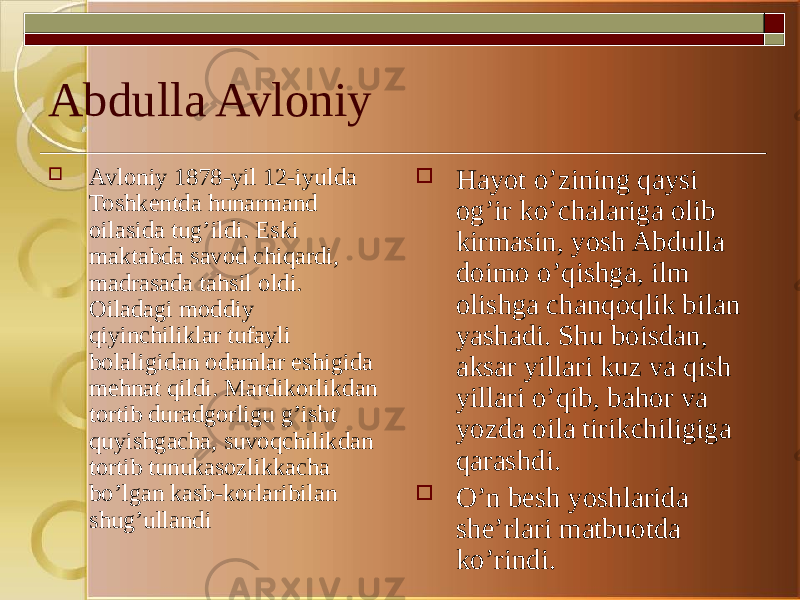 Abdulla Avloniy  Avloniy 1878-yil 12-iyulda Toshkentda hunarmand oilasida tug’ildi. Eski maktabda savod chiqardi, madrasada tahsil oldi. Oiladagi moddiy qiyinchiliklar tufayli bolaligidan odamlar eshigida mehnat qildi. Mardikorlikdan tortib duradgorligu g’isht quyishgacha, suvoqchilikdan tortib tunukasozlikkacha bo’lgan kasb-korlaribilan shug’ullandi  Hayot o’zining qaysi og’ir ko’chalariga olib kirmasin, yosh Abdulla doimo o’qishga, ilm olishga chanqoqlik bilan yashadi. Shu boisdan, aksar yillari kuz va qish yillari o’qib, bahor va yozda oila tirikchiligiga qarashdi.  O’n besh yoshlarida she’rlari matbuotda ko’rindi. 