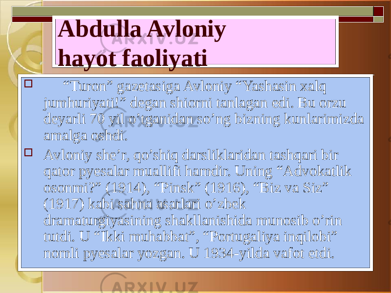 Abdulla Avloniy hayot faoliyati  “ Turon” gazetasiga Avloniy “Yashasin xalq jumhuriyati!” degan shiorni tanlagan edi. Bu orzu deyarli 70 yil o’tganidan so’ng bizning kunlarimizda amalga oshdi.  Avloniy she’r, qo’shiq darsliklaridan tashqari bir qator pyesalar muallifi hamdir. Uning “Advokatlik osonmi?” (1914), “Pinsk” (1916), “Biz va Siz” (1917) kabi sahna asarlari o’zbek dramaturgiyasining shakllanishida munosib o’rin tutdi. U “Ikki muhabbat”, “Portugaliya inqilobi” nomli pyesalar yozgan. U 1934-yilda vafot etdi. 