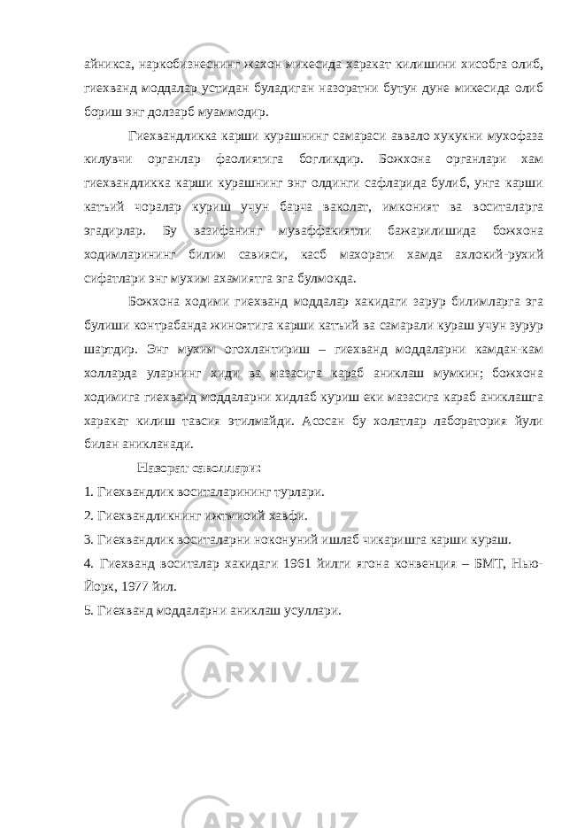 айникса, наркобизнеснинг жахон микесида харакат килишини хисобга олиб, гиехванд моддалар устидан буладиган назоратни бутун дуне микесида олиб бориш энг долзарб муаммодир. Гиехвандликка карши курашнинг самараси аввало хукукни мухофаза килувчи органлар фаолиятига богликдир. Божхона органлари хам гиехвандликка карши курашнинг энг олдинги сафларида булиб, унга карши катъий чоралар куриш учун барча ваколат, имконият ва воситаларга эгадирлар. Бу вазифанинг муваффакиятли бажарилишида божхона ходимларининг билим савияси, касб махорати хамда ахлокий-рухий сифатлари энг мухим ахамиятга эга булмокда. Божхона ходими гиехванд моддалар хакидаги зарур билимларга эга булиши контрабанда жиноятига карши катъий ва самарали кураш учун зурур шартдир. Энг мухим огохлантириш – гиехванд моддаларни камдан-кам холларда уларнинг хиди ва мазасига караб аниклаш мумкин; божхона ходимига гиехванд моддаларни хидлаб куриш еки мазасига караб аниклашга харакат килиш тавсия этилмайди. Асосан бу холатлар лаборатория йули билан аникланади. Назорат саволлари: 1. Гиехвандлик воситаларининг турлари. 2. Гиехвандликнинг ижтмиоий хавфи. 3. Гиехвандлик воситаларни ноконуний ишлаб чикаришга карши кураш. 4. Гиехванд воситалар хакидаги 1961 йилги ягона конвенция – БМТ, Нью- Йорк, 1977 йил. 5. Гиехванд моддаларни аниклаш усуллари. 