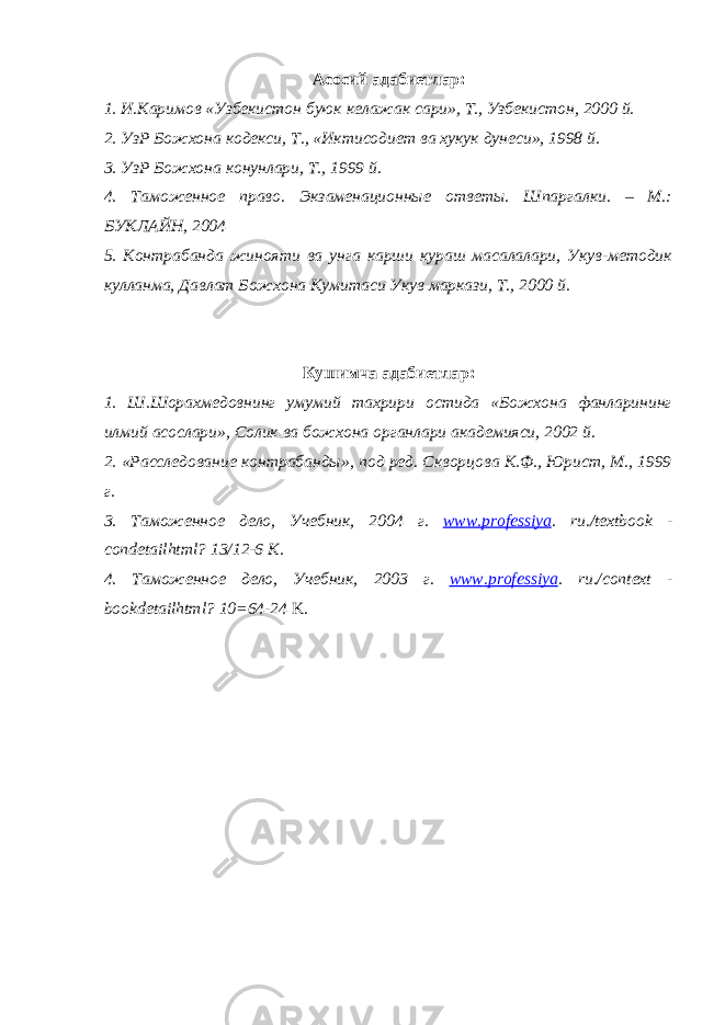 Асосий адабиетлар: 1. И.Каримов «Узбекистон буюк келажак сари», Т., Узбекистон, 2000 й. 2. УзР Божхона кодекси, Т., «Иктисодиет ва хукук дунеси», 1998 й. 3. УзР Божхона конунлари, Т., 1999 й. 4. Таможенное право. Экзаменационные ответы. Шпаргалки. – М.: БУКЛАЙН, 2004 5. Контрабанда жинояти ва унга карши кураш масалалари, Укув-методик кулланма, Давлат Божхона Кумитаси Укув маркази, Т., 2000 й. Кушимча адабиетлар: 1. Ш.Шорахмедовнинг умумий тахрири остида «Божхона фанларининг илмий асослари», Солик ва божхона органлари академияси, 2002 й. 2. «Расследование контрабанды», под ред. Скворцова К.Ф., Юрист, М., 1999 г. 3. Таможенное дело, Учебник, 2004 г. www . professiya . ru ./ textbook - condetailhtml ? 13/12-6 K . 4. Таможенное дело, Учебник, 2003 г. www . professiya . ru ./ context - bookdetailhtml ? 10=64-24 K. 