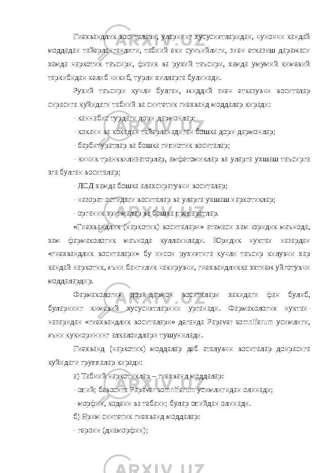 Гиехвандлик воситалари, уларнинг хусусиятларидан, чунончи кандай моддадан тайерланганлиги, табиий еки сунъийлиги, зиен етказиш даражаси хамда наркотик таъсири, физик ва рухий таъсири, хамда умумий кимевий таркибидан келиб чикиб, турли хилларга булинади. Рухий таъсири кучли булган, жиддий зиен етказувчи воситалар сирасига куйидаги табиий ва синтетик гиехванд моддалар киради: - каннабис турдаги дори-дармонлар; - кокаин ва кокадан тайерланадиган бошка дори-дармонлар; - барбитуратлар ва бошка гипиотик воситалар; - кичик транквилизаторлар, амфетомиклар ва уларга ухшаш таъсирга эга булган воситалар; - ЛСД хамда бошка алахсиратувчи воситалар; - назорат остидаги воситалар ва уларга ухшаш наркотиклар; - органик эритмалар ва бошка препаратлар. «Гиехвандлик (наркотик) воситалари» атамаси хам юридик маънода, хам фармакологик маънода кулланилади. Юридик нуктаи назардан «гиехвандлик воситалари» бу инсон рухиятига кучли таъсир килувчи хар кандай наркотик, яъни бангилик чакирувчи, гиехвандликка эхтиеж уйготувчи моддалардир. Фармакология дори-дармон воситалари хакидаги фан булиб, буларнинг кимевий хусусиятларини урганади. Фармакология нуктаи- назаридан «гиехвандлик воситалари» деганда Papaver somniferum усимлиги, яъни кукнорининг алкалоидлари тушунилади. Гиехванд (наркотик) моддалар деб аталувчи воситалар доирасига куйидаги группалар киради: а) Табиий наркотиклар – гиехванд моддалар: - опий; бевосита Papaver somniferum усимлигидан олинади; - морфин, кодеин ва тебаин; булар опийдан олинади. б) Ярим синтетик гиехванд моддалар: - героин (диаморфин); 