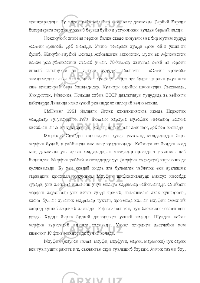 етиштирилади. Бу олтин учбурчак бир неча вакт давомида Гарбий Европа бозорларига героин етказиб бериш буйича устунликни кулдан бермай келди. Ноконуний опий ва героин билан савдо килувчи яна бир мухим худуд «Олтин яримой» деб аталади. Унинг чегараси худди ярим ойга ухшаган булиб, Жануби-Гарбий Осиеда жойлашган Покистон, Эрон ва Афгонистон ислом республикасини екалаб утган. 70-йиллар охирида опий ва героин ишлаб чикарувчи энг етакчи худудга айланган «Олтин яримой» мамлакатлари анча арзон, лекин кучли таъсирга эга булган героин учун хом аше етиштириб бера бошладилар. Кукнори опийси шунингдек Гватемала, Хиндистон, Мексика, Польша собик СССР давлатлари худудида ва кейинги пайтларда Ливанда ноконуний равишда етиштириб келинмокда. БМТнинг 1961 йилдаги Ягона конвенциясига хамда Наркотик моддалар тугрисидаги 1972 йилдаги карорга мувофик гиехванд восита хисобланган опий кукнорининг котган ширасидан олинади, деб белгиланади. Морфин. Опийдан олинадиган кучли гиехванд моддалардан бири морфин булиб, у тиббиетда хам кенг кулланилади. Кейинги юз йилдан зиед вакт давомида уни огрик колдирадиган воситалар орасида энг яхшиси деб билишган. Морфин тиббий максадларда туз (морфин сульфати) куринишида кулланилади. Бу хеч кандай хидга эга булмаган таблетка еки аралашма тарзидаги кристалл кукундир. Морфин шифохоналарда махсус хисобда туради, уни олиш ва ишлатиш учун масъул ходимлар тайинланади. Опийдан морфин олувчилар уни иссик сувда эритиб, аралашмага охак кушадилар, хосил булган органик моддалар чуккач, эритмада колган морфин аммоний хлорид кушиб ажратиб олинади. У фильтрлангач, куп боскичли тозалашдан утади. Худди йирик бугдой доналарига ухшаб колади. Шундан кейин морфин куритилиб идишга солинади. Унинг огирлиги дастлабки хом ашенинг 10 фоиз микдорида булиб колади. Морфин (жаргон тилда: морфи, марфута, мария, марьянка) тук сарик еки тук пушти рангга эга, сакланган сари туклашиб боради. Аччик таъми бор, 