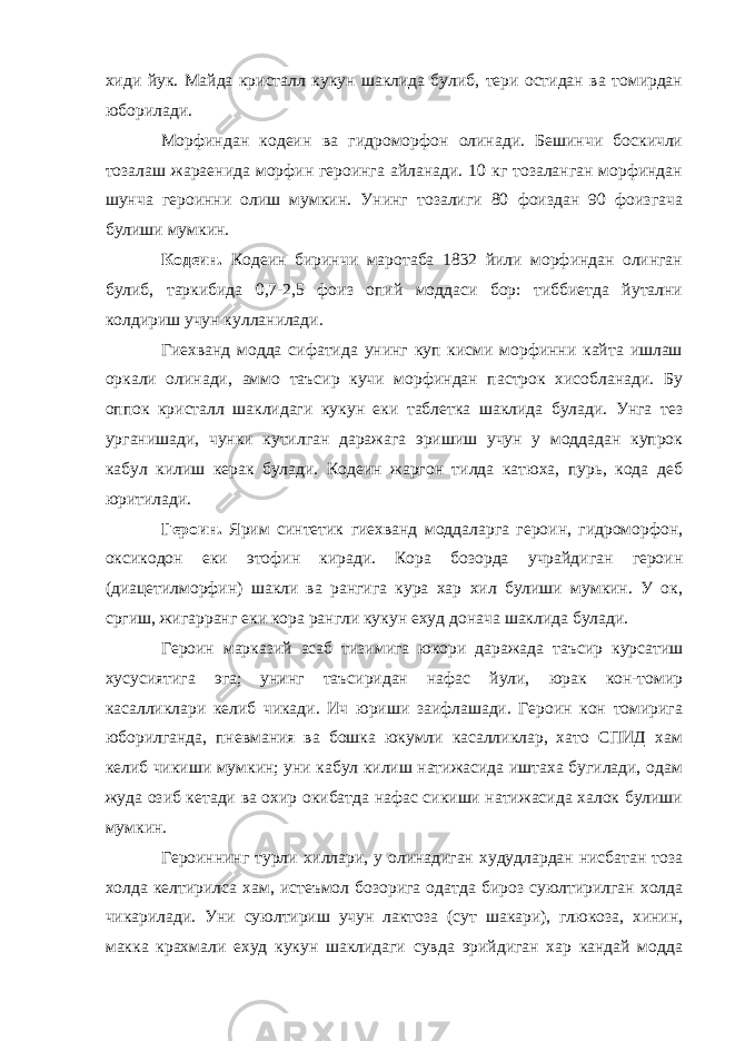 хиди йук. Майда кристалл кукун шаклида булиб, тери остидан ва томирдан юборилади. Морфиндан кодеин ва гидроморфон олинади. Бешинчи боскичли тозалаш жараенида морфин героинга айланади. 10 кг тозаланган морфиндан шунча героинни олиш мумкин. Унинг тозалиги 80 фоиздан 90 фоизгача булиши мумкин. Кодеин. Кодеин биринчи маротаба 1832 йили морфиндан олинган булиб, таркибида 0,7-2,5 фоиз опий моддаси бор: тиббиетда йутални колдириш учун кулланилади. Гиехванд модда сифатида унинг куп кисми морфинни кайта ишлаш оркали олинади, аммо таъсир кучи морфиндан пастрок хисобланади. Бу оппок кристалл шаклидаги кукун еки таблетка шаклида булади. Унга тез урганишади, чунки кутилган даражага эришиш учун у моддадан купрок кабул килиш керак булади. Кодеин жаргон тилда катюха, пурь, кода деб юритилади. Героин. Ярим синтетик гиехванд моддаларга героин, гидроморфон, оксикодон еки этофин киради. Кора бозорда учрайдиган героин (диацетилморфин) шакли ва рангига кура хар хил булиши мумкин. У ок, сргиш, жигарранг еки кора рангли кукун ехуд донача шаклида булади. Героин марказий асаб тизимига юкори даражада таъсир курсатиш хусусиятига эга; унинг таъсиридан нафас йули, юрак кон-томир касалликлари келиб чикади. Ич юриши заифлашади. Героин кон томирига юборилганда, пневмания ва бошка юкумли касалликлар, хато СПИД хам келиб чикиши мумкин; уни кабул килиш натижасида иштаха бугилади, одам жуда озиб кетади ва охир окибатда нафас сикиши натижасида халок булиши мумкин. Героиннинг турли хиллари, у олинадиган худудлардан нисбатан тоза холда келтирилса хам, истеъмол бозорига одатда бироз суюлтирилган холда чикарилади. Уни суюлтириш учун лактоза (сут шакари), глюкоза, хинин, макка крахмали ехуд кукун шаклидаги сувда эрийдиган хар кандай модда 