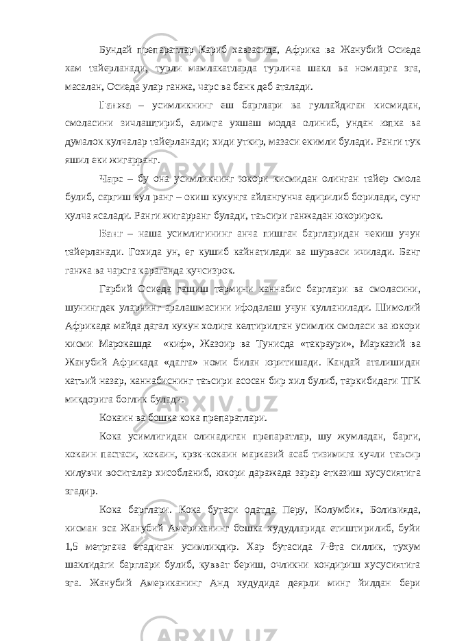 Бундай препаратлар Кариб хавзасида, Африка ва Жанубий Осиеда хам тайерланади, турли мамлакатларда турлича шакл ва номларга эга, масалан, Осиеда улар ганжа, чарс ва банк деб аталади. Ганжа – усимликнинг еш барглари ва гуллайдиган кисмидан, смоласини зичлаштириб, елимга ухшаш модда олиниб, ундан юпка ва думалок кулчалар тайерланади; хиди уткир, мазаси екимли булади. Ранги тук яшил еки жигарранг. Чарс – бу она усимликнинг юкори кисмидан олинган тайер смола булиб, саргиш кул ранг – окиш кукунга айлангунча едирилиб борилади, сунг кулча ясалади. Ранги жигарранг булади, таъсири ганжадан юкорирок. Банг – наша усимлигининг анча пишган баргларидан чекиш учун тайерланади. Гохида ун, ег кушиб кайнатилади ва шурваси ичилади. Банг ганжа ва чарсга караганда кучсизрок. Гарбий Осиеда гашиш термини каннабис барглари ва смоласини, шунингдек уларнинг аралашмасини ифодалаш учун кулланилади. Шимолий Африкада майда дагал кукун холига келтирилган усимлик смоласи ва юкори кисми Марокашда «киф», Жазоир ва Тунисда «такраури», Марказий ва Жанубий Африкада «дагга» номи билан юритишади. Кандай аталишидан катъий назар, каннабиснинг таъсири асосан бир хил булиб, таркибидаги ТГК микдорига боглик булади. Кокаин ва бошка кока препаратлари. Кока усимлигидан олинадиган препаратлар, шу жумладан, барги, кокаин пастаси, кокаин, крэк-кокаин марказий асаб тизимига кучли таъсир килувчи воситалар хисобланиб, юкори даражада зарар етказиш хусусиятига эгадир. Кока барглари. Кока бутаси одатда Перу, Колумбия, Боливияда, кисман эса Жанубий Американинг бошка худудларида етиштирилиб, буйи 1,5 метргача етадиган усимликдир. Хар бутасида 7-8та силлик, тухум шаклидаги барглари булиб, кувват бериш, очликни кондириш хусусиятига эга. Жанубий Американинг Анд худудида деярли минг йилдан бери 