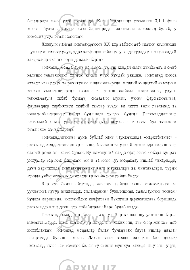 баргларига охак ураб суришади. Кока баргларида тахминан 0,1-1 фоиз кокаин булади. Кокаин кока баргларидан олинадига алколоид булиб, у кимевий усул билан олинади. Хозирги пайтда гиехвандликни ХХ аср вабоси деб талкин килиниши – унинг инсоният учун, ядро хавфидан кейинги уринда турадиган энг жиддий хавф-хатар эканлигидан далолат беради. Гиехванд моддаларни истеъмол килиш кандай емон окибатларга олиб келиши жамиятнинг соглом кисми учун кундай равшан. Гиехванд кимса аввало уз соглиги ва рухиятини ишдан чикаради, моддий-молиявий ахволини кескин емонлаштиради, оиласи ва яшаш жойида ночтинчлик, уруш- жанжалларга сабаб булади; оиладаги мухит, унинг фаровонлигига, фарзандлар тарбиясига салбий таъсир этади ва хатто янги гиехванд ва ичкиликбозларнинг пайдо булишига туртки булади. Гиехвандликнинг ижтимоий хавфи унинг жиноятчиликка элтувчи энг киска йул эканлиги билан хам ортиб боради. Гиехвандликнинг дуне буйлаб кенг таркалишида «наркобизнес» - гиехванд моддаларни яширин ишлаб чикиш ва улар билан савдо килишнинг салбий роли энг катта булди. Бу ноконуний савдо сферасига тобора купрок унсурлар тортила бошлади. Янги ва янги тур моддалар ишлаб чикарилди; дуне харитасида гиехвандликнинг янги марказлари ва минтакалари, турли «тилла учбурчак» хамда «тилла яримой»лари пайдо булди. Бир суз билан айтганда, хозирги пайтда киши саломатлиги ва рухиятига путур етказишда, оилаларнинг бузилишида, одамларнинг жиноят йулига киришида, инсонийлик киефасини йукотиш даражасигача боришида гиехвандлик энг дахшатли сабаблардан бири булиб колди. Гиехванд моддалар билан ноконуний равишда шугулланиш барча мамлакатларда, хама халклар уртасида энг кабих иш, энг огир жиноят деб хисобланади. Гиехванд моддалар билан буладиган барча ишлар давлат назоратида булиши керак. Лекин якка холда олинган бир давлат гиехвандликни таг томири билан тугатиши мушкул вазифа. Шунинг учун, 